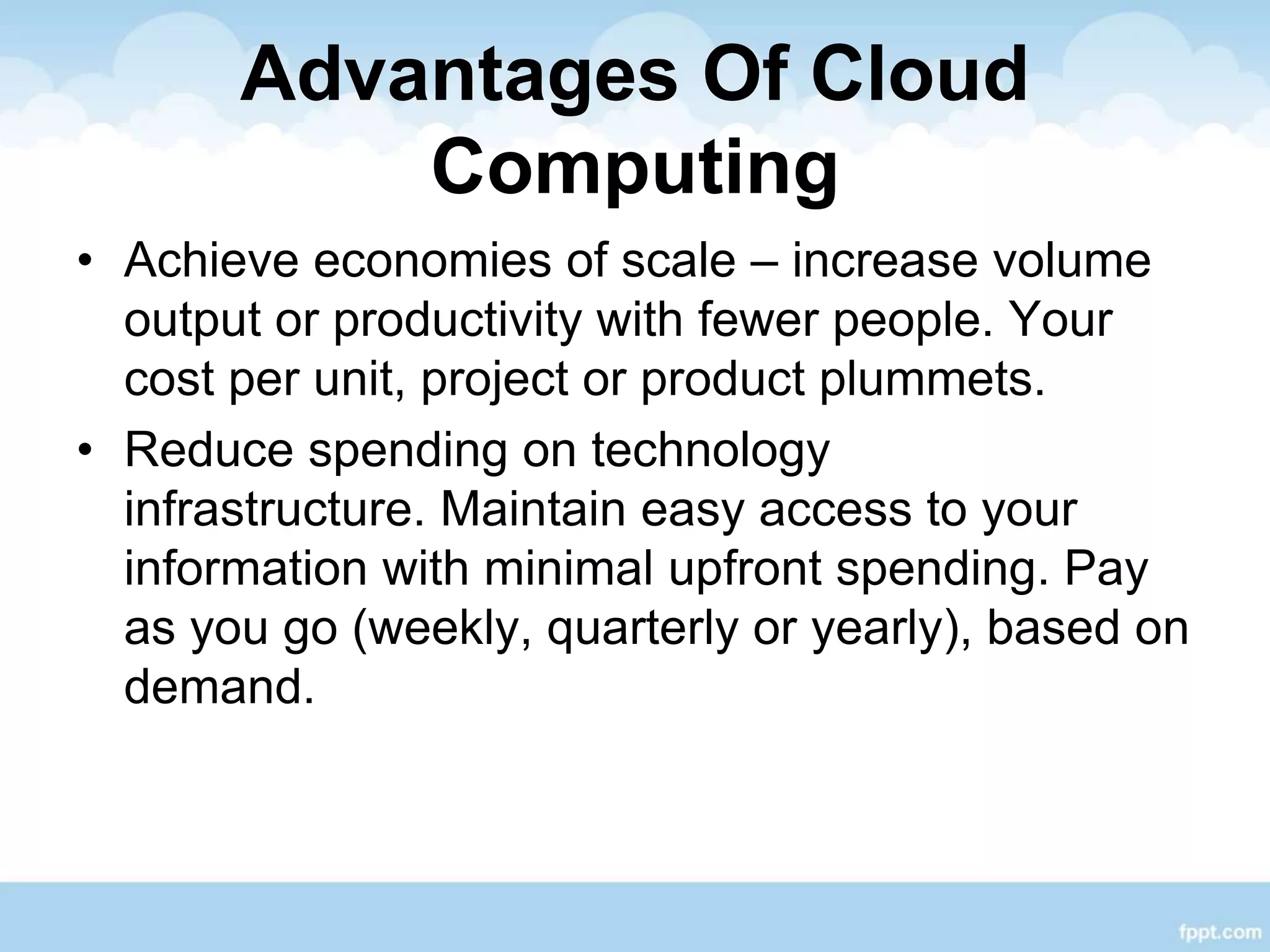Advantages Of Cloud
Computing
• Achieve economies of scale – increase volume
output or productivity with fewer people. Your
cost per unit, project or product plummets.
• Reduce spending on technology
infrastructure. Maintain easy access to your
information with minimal upfront spending. Pay
as you go (weekly, quarterly or yearly), based on
demand.
 