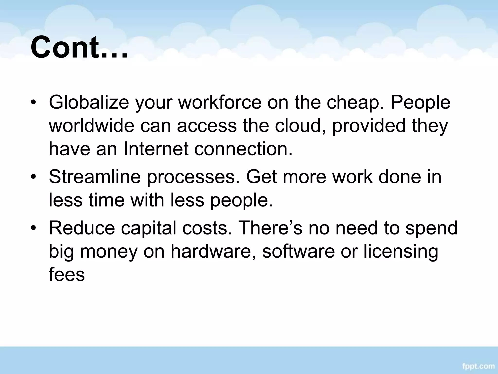 Cont…
• Globalize your workforce on the cheap. People
worldwide can access the cloud, provided they
have an Internet connection.
• Streamline processes. Get more work done in
less time with less people.
• Reduce capital costs. There’s no need to spend
big money on hardware, software or licensing
fees
 