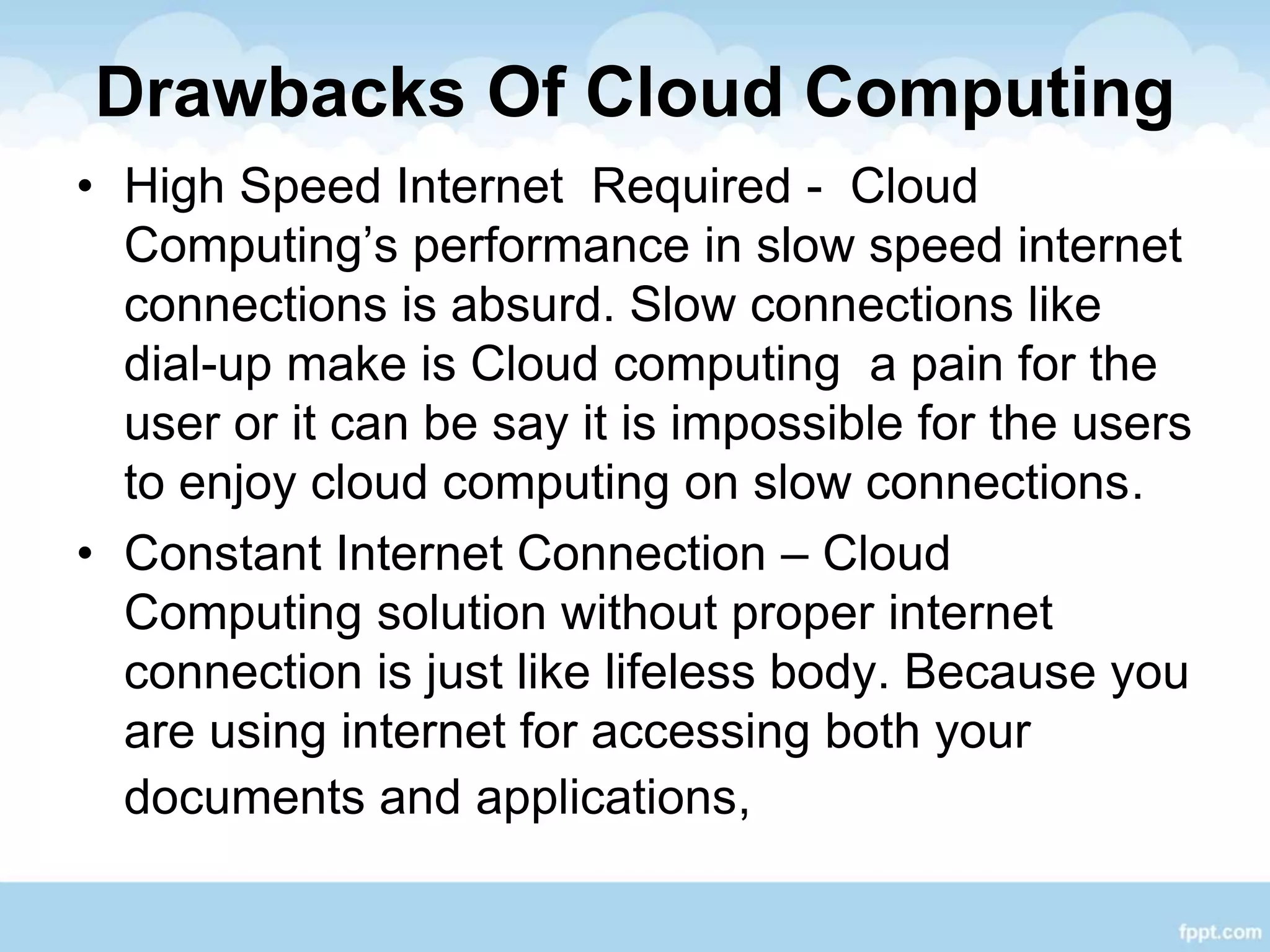 Drawbacks Of Cloud Computing
• High Speed Internet Required - Cloud
Computing’s performance in slow speed internet
connections is absurd. Slow connections like
dial-up make is Cloud computing a pain for the
user or it can be say it is impossible for the users
to enjoy cloud computing on slow connections.
• Constant Internet Connection – Cloud
Computing solution without proper internet
connection is just like lifeless body. Because you
are using internet for accessing both your
documents and applications,
 