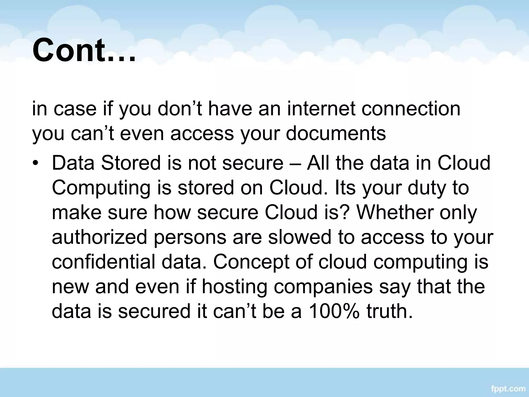 Cont…
in case if you don’t have an internet connection
you can’t even access your documents
• Data Stored is not secure – All the data in Cloud
Computing is stored on Cloud. Its your duty to
make sure how secure Cloud is? Whether only
authorized persons are slowed to access to your
confidential data. Concept of cloud computing is
new and even if hosting companies say that the
data is secured it can’t be a 100% truth.
 