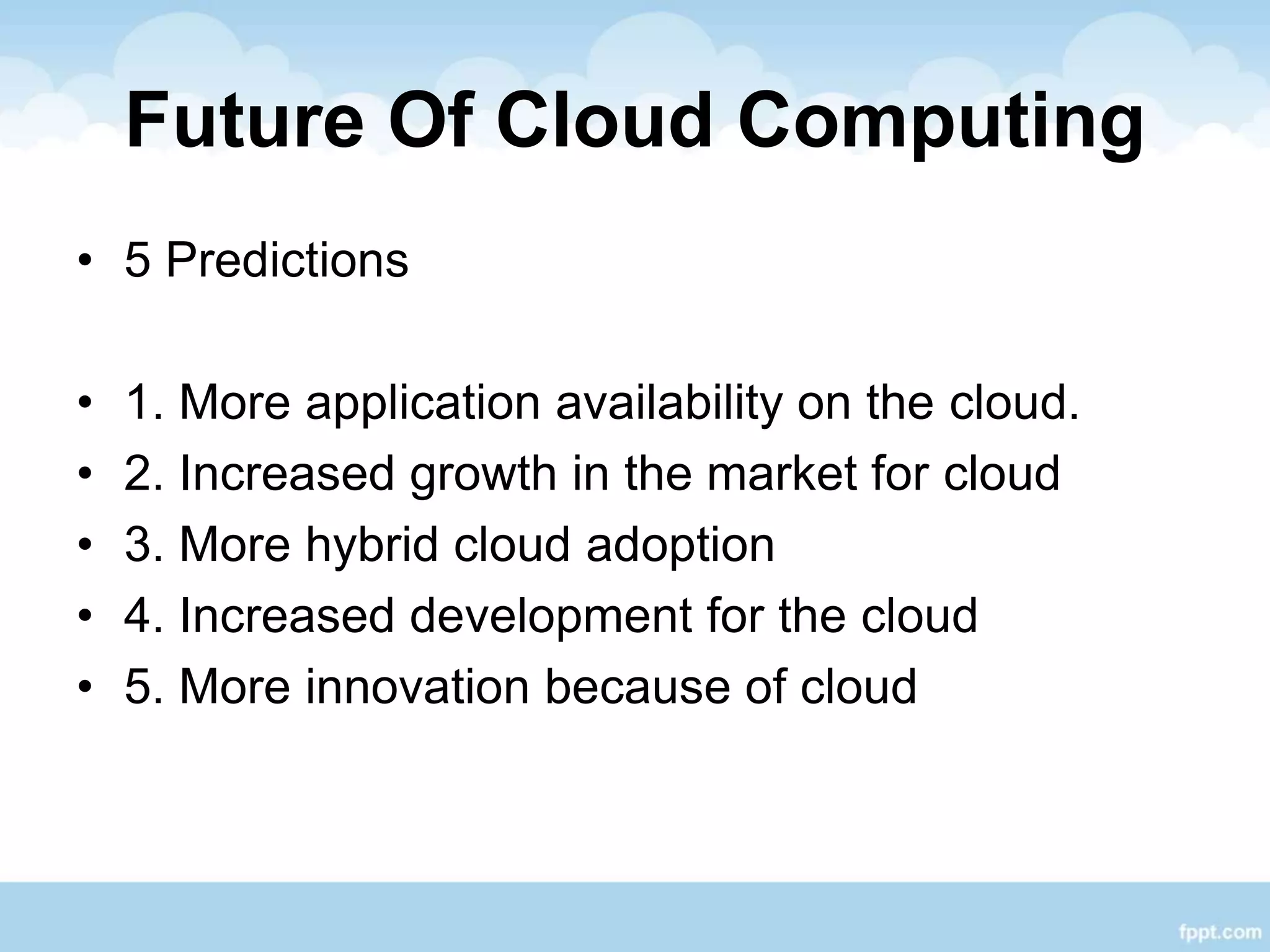 Future Of Cloud Computing
• 5 Predictions
• 1. More application availability on the cloud.
• 2. Increased growth in the market for cloud
• 3. More hybrid cloud adoption
• 4. Increased development for the cloud
• 5. More innovation because of cloud
 
