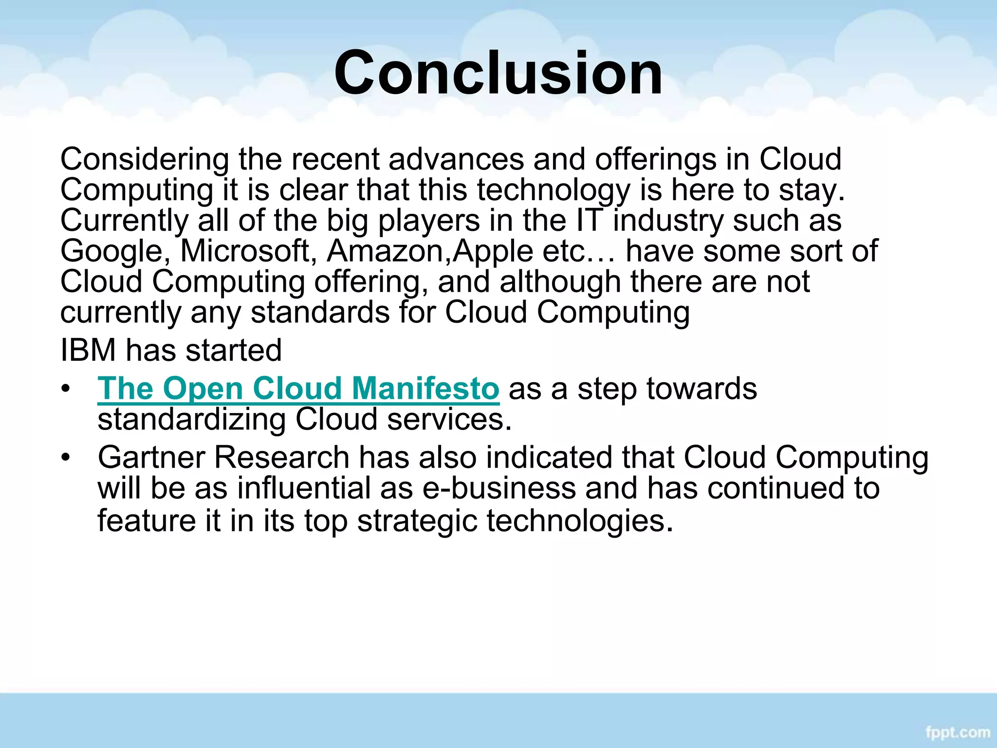Conclusion
Considering the recent advances and offerings in Cloud
Computing it is clear that this technology is here to stay.
Currently all of the big players in the IT industry such as
Google, Microsoft, Amazon,Apple etc… have some sort of
Cloud Computing offering, and although there are not
currently any standards for Cloud Computing
IBM has started
• The Open Cloud Manifesto as a step towards
standardizing Cloud services.
• Gartner Research has also indicated that Cloud Computing
will be as influential as e-business and has continued to
feature it in its top strategic technologies.
 