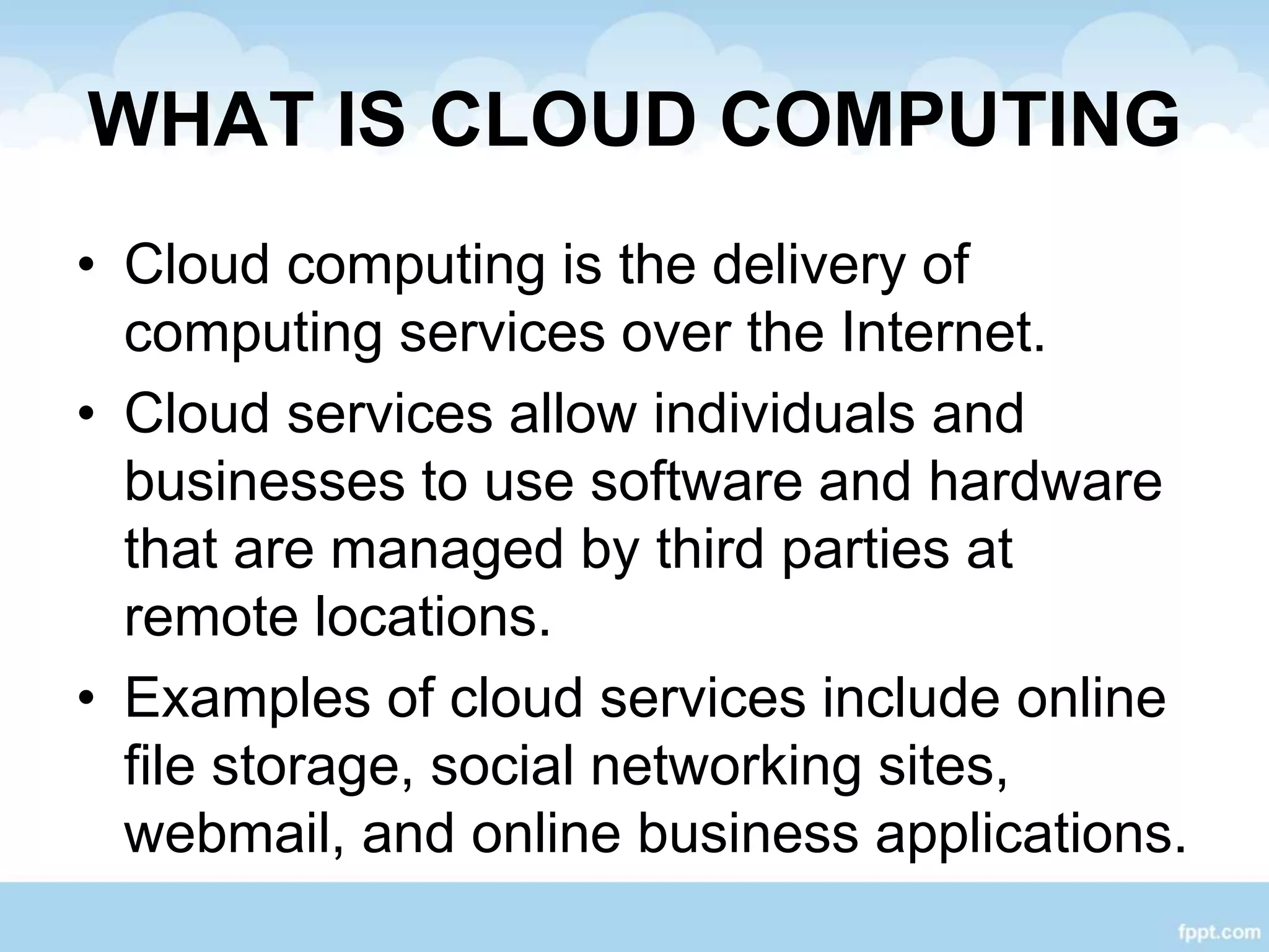 WHAT IS CLOUD COMPUTING
• Cloud computing is the delivery of
computing services over the Internet.
• Cloud services allow individuals and
businesses to use software and hardware
that are managed by third parties at
remote locations.
• Examples of cloud services include online
file storage, social networking sites,
webmail, and online business applications.
 