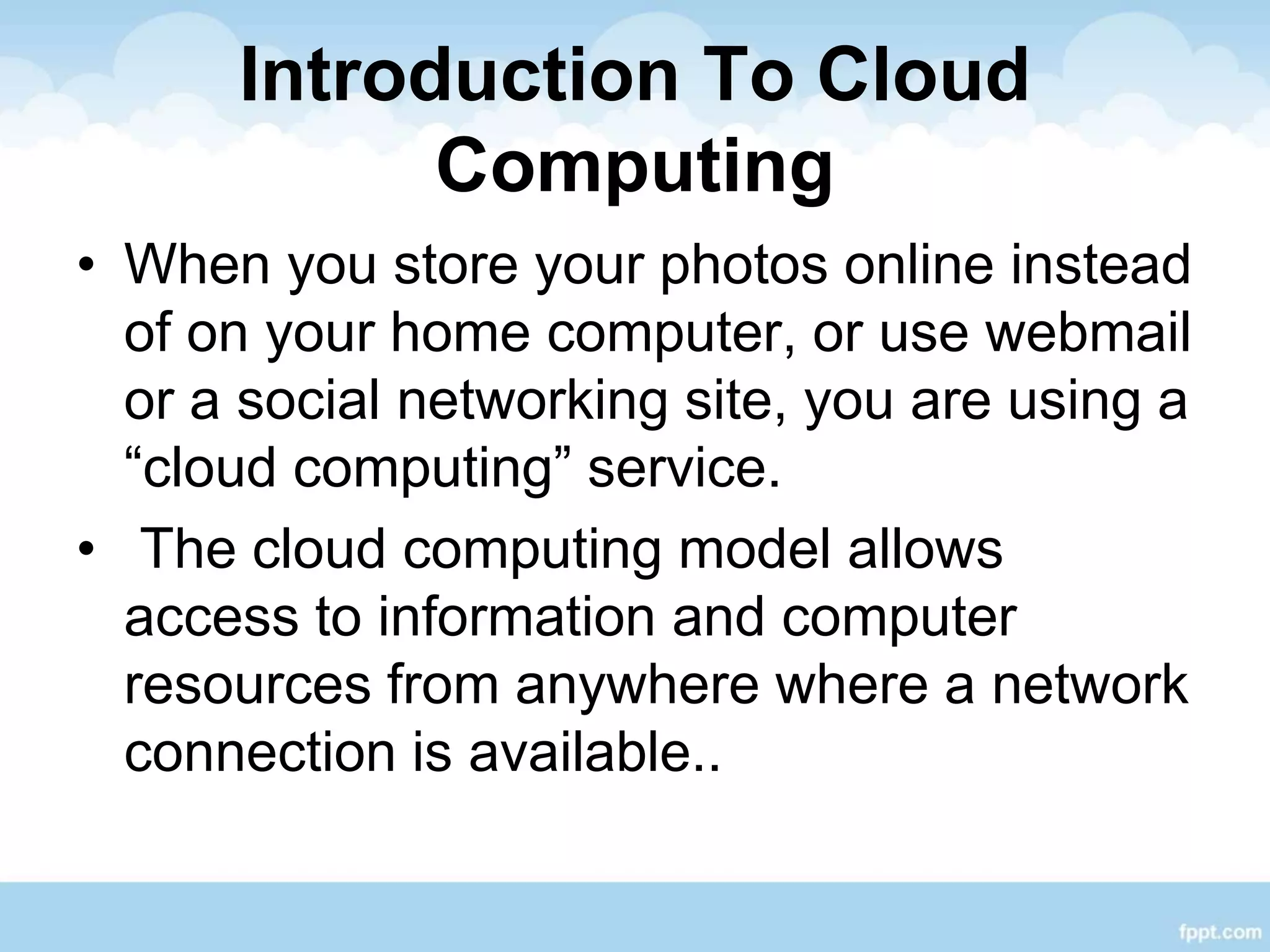 Introduction To Cloud
Computing
• When you store your photos online instead
of on your home computer, or use webmail
or a social networking site, you are using a
“cloud computing” service.
• The cloud computing model allows
access to information and computer
resources from anywhere where a network
connection is available..
 
