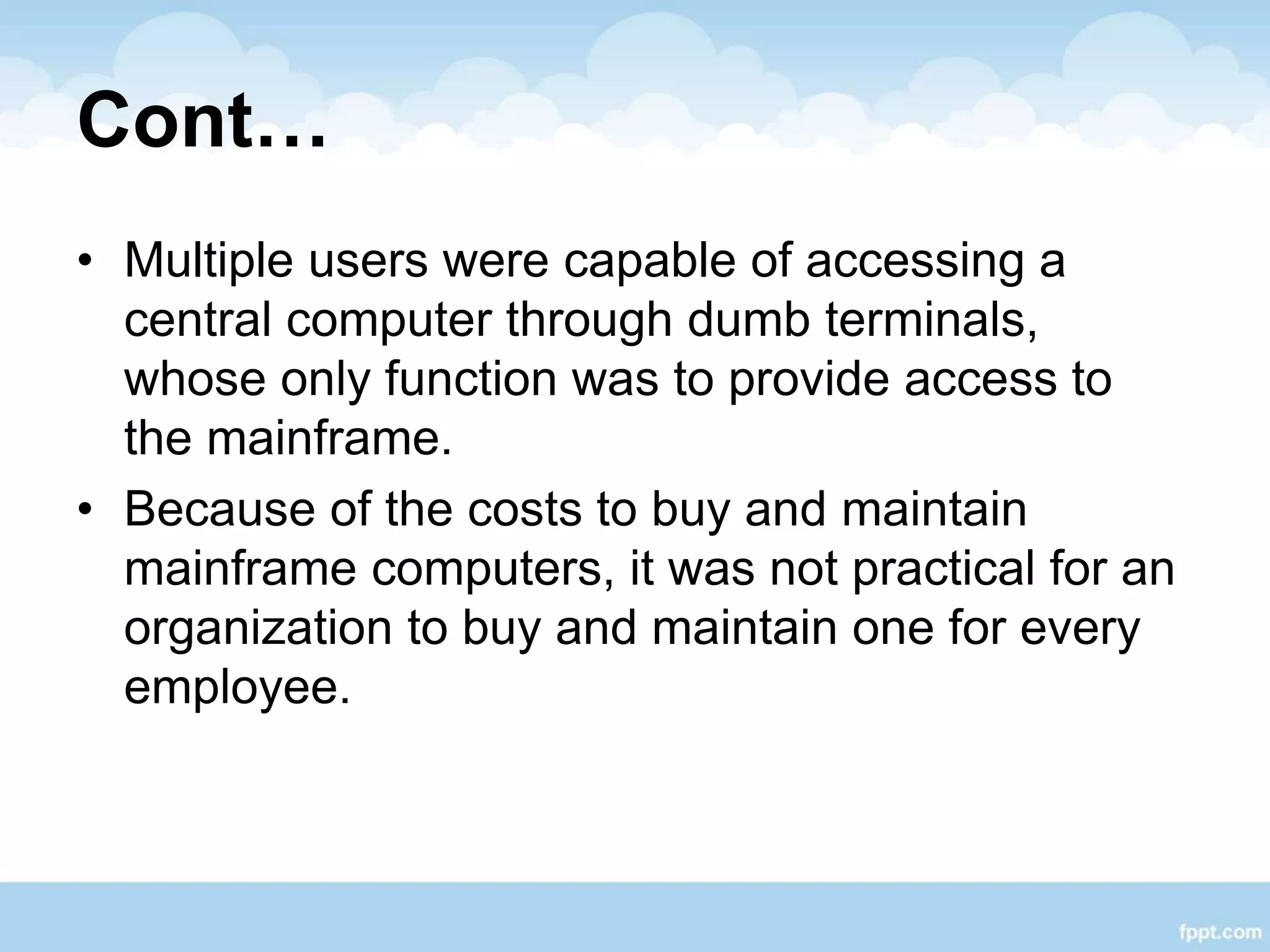 Cont…
• Multiple users were capable of accessing a
central computer through dumb terminals,
whose only function was to provide access to
the mainframe.
• Because of the costs to buy and maintain
mainframe computers, it was not practical for an
organization to buy and maintain one for every
employee.
 