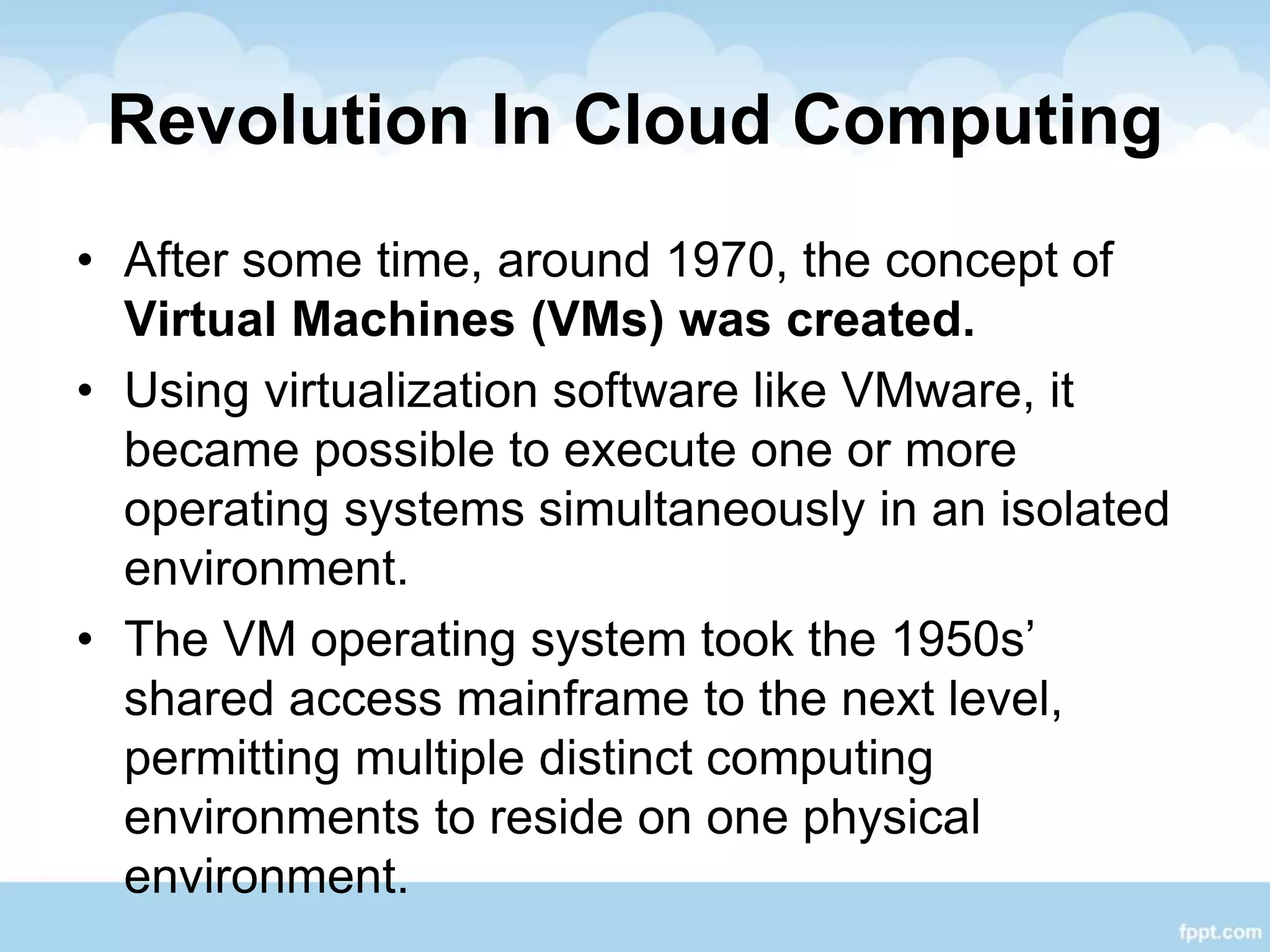 Revolution In Cloud Computing
• After some time, around 1970, the concept of
Virtual Machines (VMs) was created.
• Using virtualization software like VMware, it
became possible to execute one or more
operating systems simultaneously in an isolated
environment.
• The VM operating system took the 1950s’
shared access mainframe to the next level,
permitting multiple distinct computing
environments to reside on one physical
environment.
 