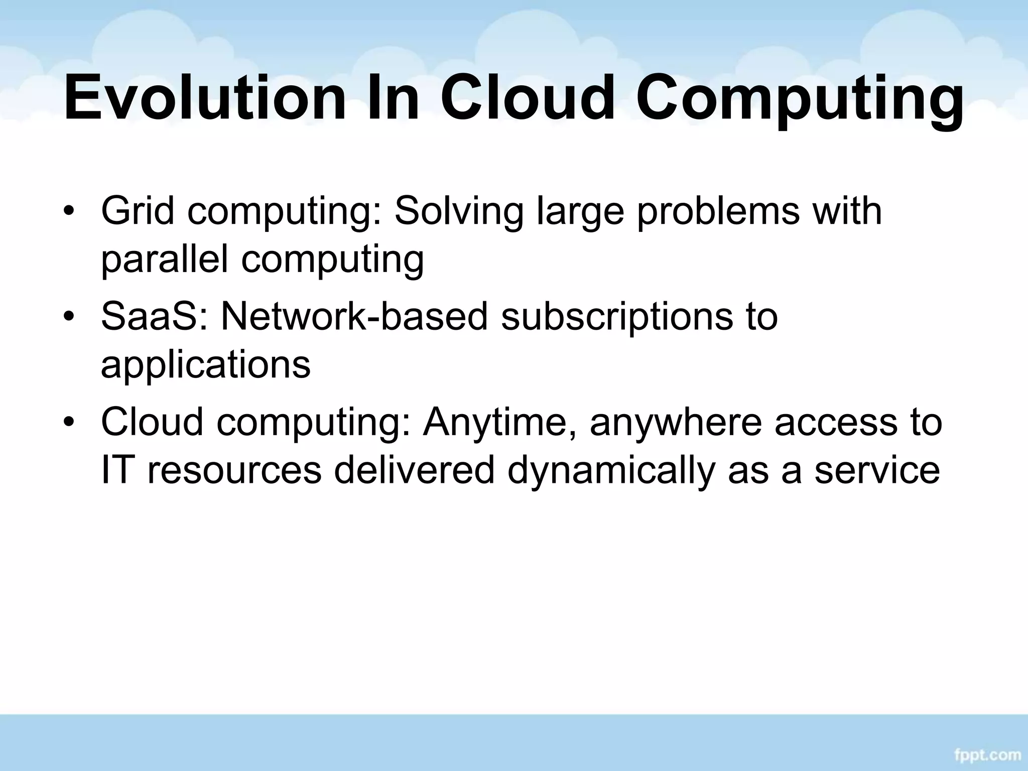Evolution In Cloud Computing
• Grid computing: Solving large problems with
parallel computing
• SaaS: Network-based subscriptions to
applications
• Cloud computing: Anytime, anywhere access to
IT resources delivered dynamically as a service
 