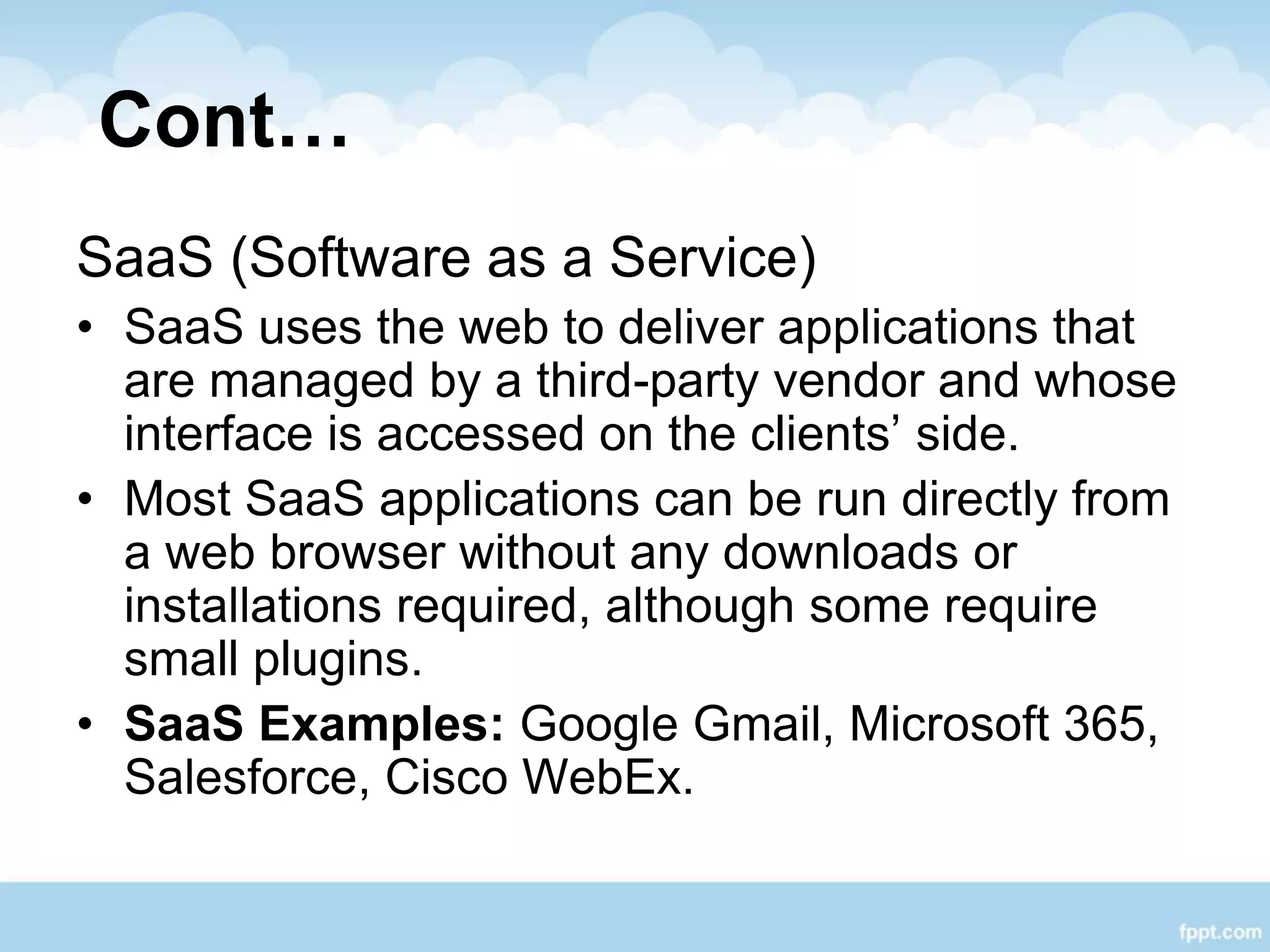 Cont…
SaaS (Software as a Service)
• SaaS uses the web to deliver applications that
are managed by a third-party vendor and whose
interface is accessed on the clients’ side.
• Most SaaS applications can be run directly from
a web browser without any downloads or
installations required, although some require
small plugins.
• SaaS Examples: Google Gmail, Microsoft 365,
Salesforce, Cisco WebEx.
 