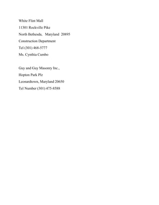 White Flint Mall
11301 Rockville Pike
North Bethesda, Maryland 20895
Construction Department
Tel (301) 468-5777
Ms. Cynthia Cumbo
Guy and Guy Masonry Inc.,
Hopton Park Plz
Leonardtown, Maryland 20650
Tel Number (301) 475-8588
 