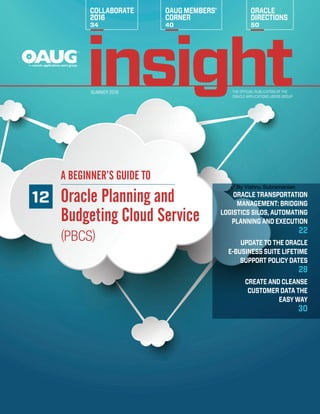 THE OFFICIAL PUBLICATION OF THE
ORACLE APPLICATIONS USERS GROUP
SUMMER 2016
COLLABORATE
2016
34
OAUG MEMBERS’
CORNER
40
ORACLE
DIRECTIONS
50
12
A BEGINNER’S GUIDE TO
Oracle Planning and
Budgeting Cloud Service
(PBCS)
ORACLE ­TRANSPORTATION
MANAGEMENT: ­BRIDGING
­LOGISTICS SILOS, ­AUTOMATING
PLANNING AND EXECUTION
22
UPDATE TO THE ­ORACLE
E-BUSINESS SUITE ­LIFETIME
SUPPORT ­POLICY DATES
28
CREATE AND CLEANSE
­CUSTOMER DATA THE
EASY WAY
30
By Vishnu Subramanian
 