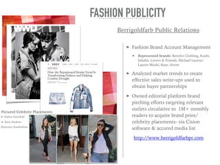 ➤ Fashion Brand Account Management
➤ Represented brands: Revolve Clothing, Ksubi,
Inhabit, Lovers & Friends, Michael Lauren/
Lauren Moshi, Raye, Strom
➤ Analyzed market trends to create
effective sales write-ups used to
obtain buyer partnerships
➤ Owned editorial platform brand
pitching efforts targeting relevant
outlets circulative to 1M+ monthly
readers to acquire brand print/
celebrity placements- via Cision
software & accured media list
http://www.berrigoldfarbpr.com
FASHION PUBLICITY
Pictured Celebrity Placements:
➤ Hailee Steinfeld
➤ Kate Hudson
Kourtney Kardashian
Berrigoldfarb Public Relations
 