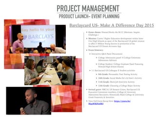 ➤ Event theme: Howard Rocks the M.I.C (Motivate. Inspire.
Challenge.)
➤ Mission: Career/ Higher Education development within Inner
City High Schools as apart of the Barclaycard US global mission
to affect 5 Million Young futures in promotion of the
Barclaycard US Dream Accounts App
➤ Event Itinerary:
➤ Interactive Q&A Panel Discussions
➤ College Admissions panel- 6 College/University
Admissions Advisors
➤ College Student/ College Graduate Panel Featuring
Howard High School Alumni
➤ 1:1 Barclaycard US Colleague X Student activities
➤ 9th Grade: Personality Trait Testing Activity
➤ 10th Grade: Social Media Do’s & Dont’s Activity
➤ 11th Grade: Mock Job Interview Activity
➤ 12th Grade: Choosing a College Major Activity
➤ Invited guest: NBC10, US Senator Coons, Barclaycard US
Executive Committee members, College & University
Admissions Recruiters, Historically Black College & University
Greek Fraternity & Sororities
➤ View Full Event Recap Here: https://youtu.be/
MypWlKNz0R4
PROJECT MANAGEMENT
PRODUCT LAUNCH- EVENT PLANNING
Barclaycard US- Make A Difference Day 2015
 