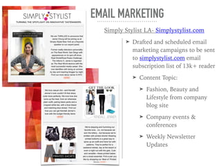 ➤ Drafted and scheduled email
marketing campaigns to be sent
to simplystylist.com email
subscription list of 13k+ reader
➤ Content Topic:
➤ Fashion, Beauty and
Lifestyle from company
blog site
➤ Company events &
conferences
➤ Weekly Newsletter
Updates
EMAIL MARKETING
Simply Stylist LA- Simplystylist.com
 