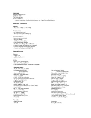 Chris Kool
ChrisSkool@gmail.com
(323)632-2532
3619 NE 78th ave
Portland OR 97213
* Availableto work as alocal out of LosAngeles, Las Vegas, Portland and Seattle.
Director of Photography
Movies:
-Nitro Circus 3D (Second Unit DP)
Commercials:
-Earth Shoes (Earth Inc.)
-Black Eyed Peas (Direct TV Spot)
Television Shows:
-Nitro Circus Live(MTV2)
-Shaquille(ESPN)
-Half Pint Brawlers (Spike)
-FineTuned (Speed Channel)
-TheKids arein Charge(Travel Channel)
-Topless Prophet (Second Unit DP) (Cinemax)
-Topshot (Specialty DP) (History Channel)
-I Used to beFat (Segment DP) (MTV)
Camera Operator
Movies:
-Jack Ass 3D
-Jack Ass theMovie2
DVD’s:
-Nitro Circus “Action figures”
-Nitro Circus “Country Fried”
-TheComedians of Comedy Liveat theTroubadour
Television Shows:
-TheReal World Seattle(MTV)
-Cleveland Hustles (CNBC) -TheBachelorette(ABC)
-Swerved (WWE) -TheSingingOffice (TLC)
-American Grit (FOX) -This is Why You’reSingle(TLC)
-Married at First Sight (A&E) -Nitro Circus (MTV)
-Cold Justice(TNT) -Secret Lives of Women (WE)
-Prison Wives Club (Lifetime) -Suburban Virgin (MTV)
-American Daredevil’s (HistoryChannel) -TheLifeof Ryan (MTV)
-Top Chef Seattle(Bravo) -Couples Night Out (Style)
-Friendzone(MTV) -Overhauling(Discovery/TLC)
-TheCatalina(CW) -I Propose(StyleNetwork)
-OctaneAcademy (Fuel TV) -Really BigThings (Discovery)
-ExtremeMakeover: Weight Loss Edition (ABC) -TheUltimateBlackjack Tour (CBS)
-Punk’d (MTV) -TheBest Week Ever (VH1)
-My Cat From Hell (Discovery) -Speeders (Court TV)
-Bachelor Pad (ABC) -Solved (NBC)
-Roseanne's Nuts (Lifetime) -Hedonism (Showtime)
-My Mom is…. (OWN) -TheUltimateGamer (Spike)
-TheDudesons (MTV) -American Casino (Discovery/Travel Channel)
-Real Chanceat Love(VH1) -TheUltimateFighter (Spike)
-Hurl (G4) -Girls BehavingBadly (Oxygen)
Concerts:
-Black Eyed Peas -Dishwalla
-Stained -TakingBack Sunday
 