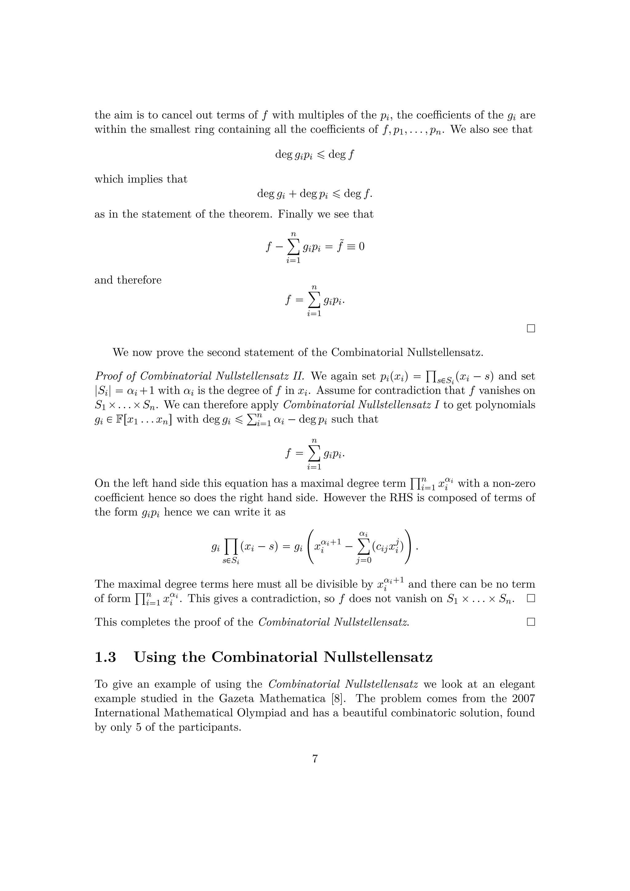 the aim is to cancel out terms of f with multiples of the pi, the coeﬃcients of the gi are
within the smallest ring containing all the coeﬃcients of f, p1, . . . , pn. We also see that
deg gipi ¤ deg f
which implies that
deg gi  deg pi ¤ deg f.
as in the statement of the theorem. Finally we see that
f ¡
n¸
i1
gipi  ˜f  0
and therefore
f 
n¸
i1
gipi.
We now prove the second statement of the Combinatorial Nullstellensatz.
Proof of Combinatorial Nullstellensatz II. We again set pipxiq  ±
s€Si
pxi ¡ sq and set
|Si|  αi  1 with αi is the degree of f in xi. Assume for contradiction that f vanishes on
S1 ¢. . .¢Sn. We can therefore apply Combinatorial Nullstellensatz I to get polynomials
gi € Frx1 . . . xns with deg gi ¤ °n
i1 αi ¡deg pi such that
f 
n¸
i1
gipi.
On the left hand side this equation has a maximal degree term
±n
i1 xαi
i with a non-zero
coeﬃcient hence so does the right hand side. However the RHS is composed of terms of
the form gipi hence we can write it as
gi
¹
s€Si
pxi ¡sq  gi
£
xαi 1
i ¡
αi¸
j0
pcijxj
i q

.
The maximal degree terms here must all be divisible by xαi 1
i and there can be no term
of form
±n
i1 xαi
i . This gives a contradiction, so f does not vanish on S1 ¢. . . ¢Sn.
This completes the proof of the Combinatorial Nullstellensatz.
1.3 Using the Combinatorial Nullstellensatz
To give an example of using the Combinatorial Nullstellensatz we look at an elegant
example studied in the Gazeta Mathematica [8]. The problem comes from the 2007
International Mathematical Olympiad and has a beautiful combinatoric solution, found
by only 5 of the participants.
7
 