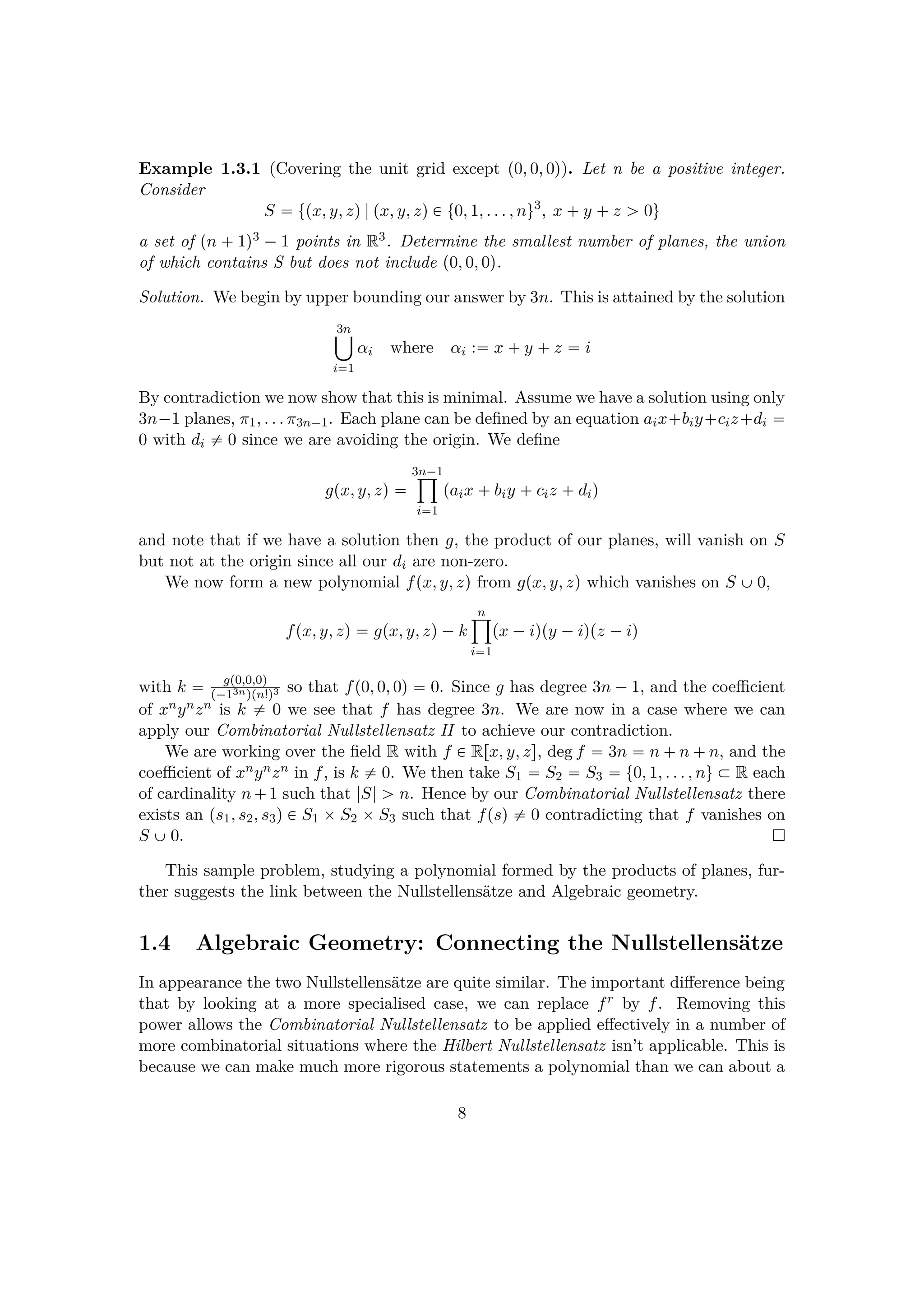 Example 1.3.1 (Covering the unit grid except p0, 0, 0q). Let n be a positive integer.
Consider
S  tpx, y, zq|px, y, zq € t0, 1, . . . , nu3
, x  y  z ¡ 0u
a set of pn  1q3 ¡1 points in R3. Determine the smallest number of planes, the union
of which contains S but does not include p0, 0, 0q.
Solution. We begin by upper bounding our answer by 3n. This is attained by the solution
3n¤
i1
αi where αi : x  y  z  i
By contradiction we now show that this is minimal. Assume we have a solution using only
3n¡1 planes, π1, . . . π3n¡1. Each plane can be deﬁned by an equation aix biy ciz di 
0 with di $ 0 since we are avoiding the origin. We deﬁne
gpx, y, zq 
3n¡1¹
i1
paix  biy  ciz  diq
and note that if we have a solution then g, the product of our planes, will vanish on S
but not at the origin since all our di are non-zero.
We now form a new polynomial fpx, y, zq from gpx, y, zq which vanishes on S ‰0,
fpx, y, zq  gpx, y, zq¡k
n¹
i1
px ¡iqpy ¡iqpz ¡iq
with k  gp0,0,0q
p¡13nqpn!q3 so that fp0, 0, 0q  0. Since g has degree 3n ¡1, and the coeﬃcient
of xnynzn is k $ 0 we see that f has degree 3n. We are now in a case where we can
apply our Combinatorial Nullstellensatz II to achieve our contradiction.
We are working over the ﬁeld R with f € Rrx, y, zs, deg f  3n  n  n  n, and the
coeﬃcient of xnynzn in f, is k $ 0. We then take S1  S2  S3  t0, 1, . . . , nu € R each
of cardinality n 1 such that |S| ¡ n. Hence by our Combinatorial Nullstellensatz there
exists an ps1, s2, s3q € S1 ¢S2 ¢S3 such that fpsq $ 0 contradicting that f vanishes on
S ‰0.
This sample problem, studying a polynomial formed by the products of planes, fur-
ther suggests the link between the Nullstellens¨atze and Algebraic geometry.
1.4 Algebraic Geometry: Connecting the Nullstellens¨atze
In appearance the two Nullstellens¨atze are quite similar. The important diﬀerence being
that by looking at a more specialised case, we can replace fr by f. Removing this
power allows the Combinatorial Nullstellensatz to be applied eﬀectively in a number of
more combinatorial situations where the Hilbert Nullstellensatz isn’t applicable. This is
because we can make much more rigorous statements a polynomial than we can about a
8
 
