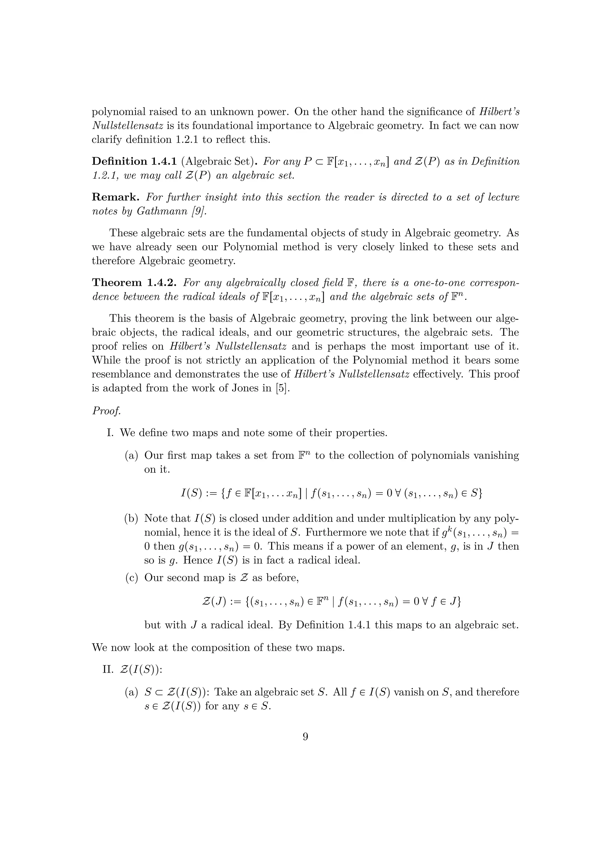 polynomial raised to an unknown power. On the other hand the signiﬁcance of Hilbert’s
Nullstellensatz is its foundational importance to Algebraic geometry. In fact we can now
clarify deﬁnition 1.2.1 to reﬂect this.
Deﬁnition 1.4.1 (Algebraic Set). For any P € Frx1, . . . , xns and ZpPq as in Deﬁnition
1.2.1, we may call ZpPq an algebraic set.
Remark. For further insight into this section the reader is directed to a set of lecture
notes by Gathmann [9].
These algebraic sets are the fundamental objects of study in Algebraic geometry. As
we have already seen our Polynomial method is very closely linked to these sets and
therefore Algebraic geometry.
Theorem 1.4.2. For any algebraically closed ﬁeld F, there is a one-to-one correspon-
dence between the radical ideals of Frx1, . . . , xns and the algebraic sets of Fn.
This theorem is the basis of Algebraic geometry, proving the link between our alge-
braic objects, the radical ideals, and our geometric structures, the algebraic sets. The
proof relies on Hilbert’s Nullstellensatz and is perhaps the most important use of it.
While the proof is not strictly an application of the Polynomial method it bears some
resemblance and demonstrates the use of Hilbert’s Nullstellensatz eﬀectively. This proof
is adapted from the work of Jones in [5].
Proof.
I. We deﬁne two maps and note some of their properties.
(a) Our ﬁrst map takes a set from Fn to the collection of polynomials vanishing
on it.
IpSq : tf € Frx1, . . . xns|fps1, . . . , snq  0 dps1, . . . , snq € Su
(b) Note that IpSq is closed under addition and under multiplication by any poly-
nomial, hence it is the ideal of S. Furthermore we note that if gkps1, . . . , snq 
0 then gps1, . . . , snq  0. This means if a power of an element, g, is in J then
so is g. Hence IpSq is in fact a radical ideal.
(c) Our second map is Z as before,
ZpJq : tps1, . . . , snq € Fn
|fps1, . . . , snq  0 df € Ju
but with J a radical ideal. By Deﬁnition 1.4.1 this maps to an algebraic set.
We now look at the composition of these two maps.
II. ZpIpSqq:
(a) S € ZpIpSqq: Take an algebraic set S. All f € IpSq vanish on S, and therefore
s € ZpIpSqq for any s € S.
9
 