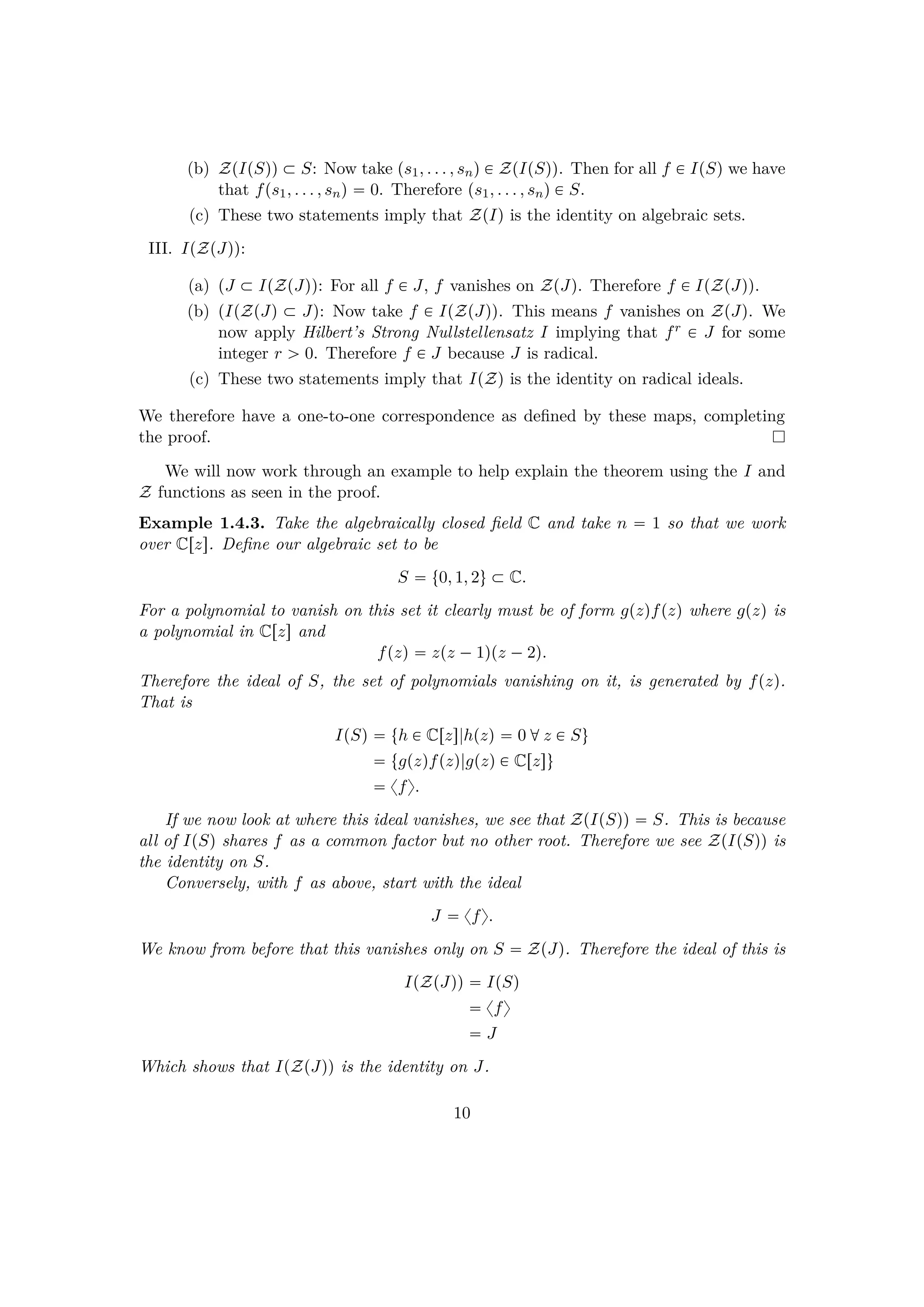(b) ZpIpSqq € S: Now take ps1, . . . , snq € ZpIpSqq. Then for all f € IpSq we have
that fps1, . . . , snq  0. Therefore ps1, . . . , snq € S.
(c) These two statements imply that ZpIq is the identity on algebraic sets.
III. IpZpJqq:
(a) pJ € IpZpJqq: For all f € J, f vanishes on ZpJq. Therefore f € IpZpJqq.
(b) pIpZpJq € Jq: Now take f € IpZpJqq. This means f vanishes on ZpJq. We
now apply Hilbert’s Strong Nullstellensatz I implying that fr € J for some
integer r ¡ 0. Therefore f € J because J is radical.
(c) These two statements imply that IpZq is the identity on radical ideals.
We therefore have a one-to-one correspondence as deﬁned by these maps, completing
the proof.
We will now work through an example to help explain the theorem using the I and
Z functions as seen in the proof.
Example 1.4.3. Take the algebraically closed ﬁeld C and take n  1 so that we work
over Crzs. Deﬁne our algebraic set to be
S  t0, 1, 2u € C.
For a polynomial to vanish on this set it clearly must be of form gpzqfpzq where gpzq is
a polynomial in Crzs and
fpzq  zpz ¡1qpz ¡2q.
Therefore the ideal of S, the set of polynomials vanishing on it, is generated by fpzq.
That is
IpSq  th € Crzs|hpzq  0 dz € Su
 tgpzqfpzq|gpzq € Crzsu
 xfy.
If we now look at where this ideal vanishes, we see that ZpIpSqq  S. This is because
all of IpSq shares f as a common factor but no other root. Therefore we see ZpIpSqq is
the identity on S.
Conversely, with f as above, start with the ideal
J  xfy.
We know from before that this vanishes only on S  ZpJq. Therefore the ideal of this is
IpZpJqq  IpSq
 xfy
 J
Which shows that IpZpJqq is the identity on J.
10
 