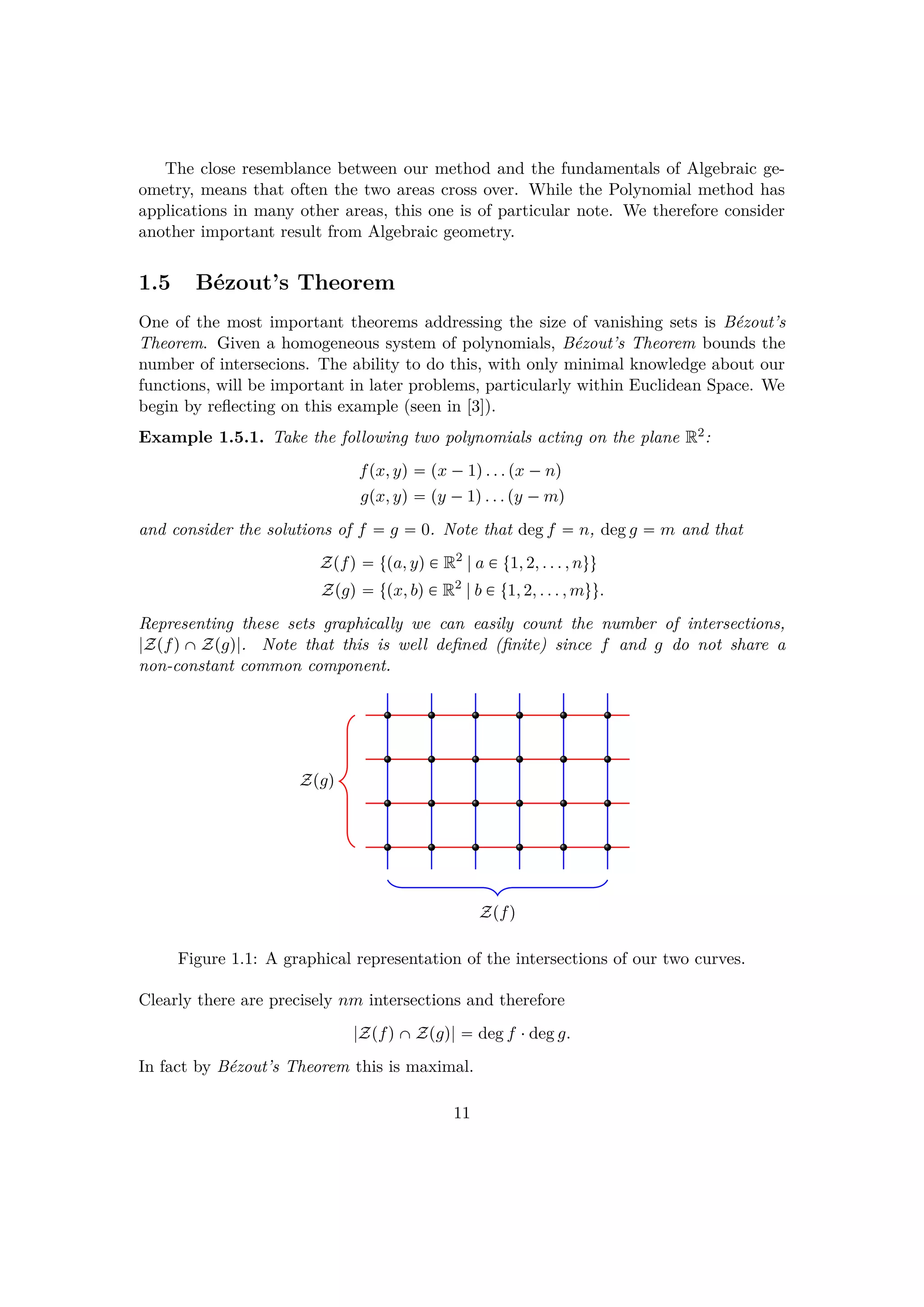 The close resemblance between our method and the fundamentals of Algebraic ge-
ometry, means that often the two areas cross over. While the Polynomial method has
applications in many other areas, this one is of particular note. We therefore consider
another important result from Algebraic geometry.
1.5 B´ezout’s Theorem
One of the most important theorems addressing the size of vanishing sets is B´ezout’s
Theorem. Given a homogeneous system of polynomials, B´ezout’s Theorem bounds the
number of intersecions. The ability to do this, with only minimal knowledge about our
functions, will be important in later problems, particularly within Euclidean Space. We
begin by reﬂecting on this example (seen in [3]).
Example 1.5.1. Take the following two polynomials acting on the plane R2:
fpx, yq  px ¡1q. . . px ¡nq
gpx, yq  py ¡1q. . . py ¡mq
and consider the solutions of f  g  0. Note that deg f  n, deg g  m and that
Zpfq  tpa, yq € R2
|a € t1, 2, . . . , nuu
Zpgq  tpx, bq € R2
|b € t1, 2, . . . , muu.
Representing these sets graphically we can easily count the number of intersections,
|ZpfqˆZpgq|. Note that this is well deﬁned (ﬁnite) since f and g do not share a
non-constant common component.
Zpfq
Zpgq
Figure 1.1: A graphical representation of the intersections of our two curves.
Clearly there are precisely nm intersections and therefore
|ZpfqˆZpgq|  deg f ¤deg g.
In fact by B´ezout’s Theorem this is maximal.
11
 