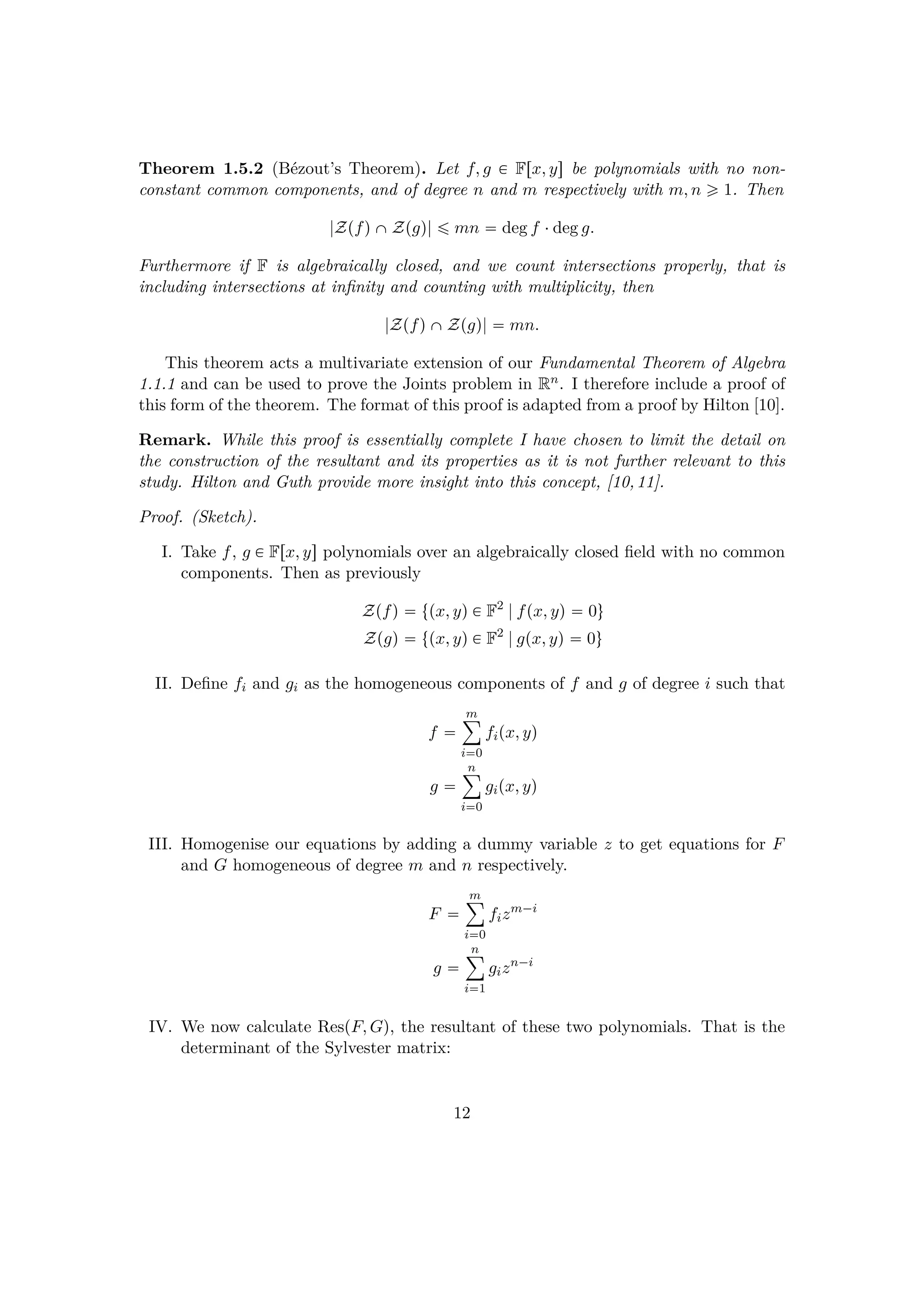 Theorem 1.5.2 (B´ezout’s Theorem). Let f, g € Frx, ys be polynomials with no non-
constant common components, and of degree n and m respectively with m, n ¥ 1. Then
|ZpfqˆZpgq| ¤ mn  deg f ¤deg g.
Furthermore if F is algebraically closed, and we count intersections properly, that is
including intersections at inﬁnity and counting with multiplicity, then
|ZpfqˆZpgq|  mn.
This theorem acts a multivariate extension of our Fundamental Theorem of Algebra
1.1.1 and can be used to prove the Joints problem in Rn. I therefore include a proof of
this form of the theorem. The format of this proof is adapted from a proof by Hilton [10].
Remark. While this proof is essentially complete I have chosen to limit the detail on
the construction of the resultant and its properties as it is not further relevant to this
study. Hilton and Guth provide more insight into this concept, [10,11].
Proof. (Sketch).
I. Take f, g € Frx, ys polynomials over an algebraically closed ﬁeld with no common
components. Then as previously
Zpfq  tpx, yq € F2
|fpx, yq  0u
Zpgq  tpx, yq € F2
|gpx, yq  0u
II. Deﬁne fi and gi as the homogeneous components of f and g of degree i such that
f 
m¸
i0
fipx, yq
g 
n¸
i0
gipx, yq
III. Homogenise our equations by adding a dummy variable z to get equations for F
and G homogeneous of degree m and n respectively.
F 
m¸
i0
fizm¡i
g 
n¸
i1
gizn¡i
IV. We now calculate RespF, Gq, the resultant of these two polynomials. That is the
determinant of the Sylvester matrix:
12
 