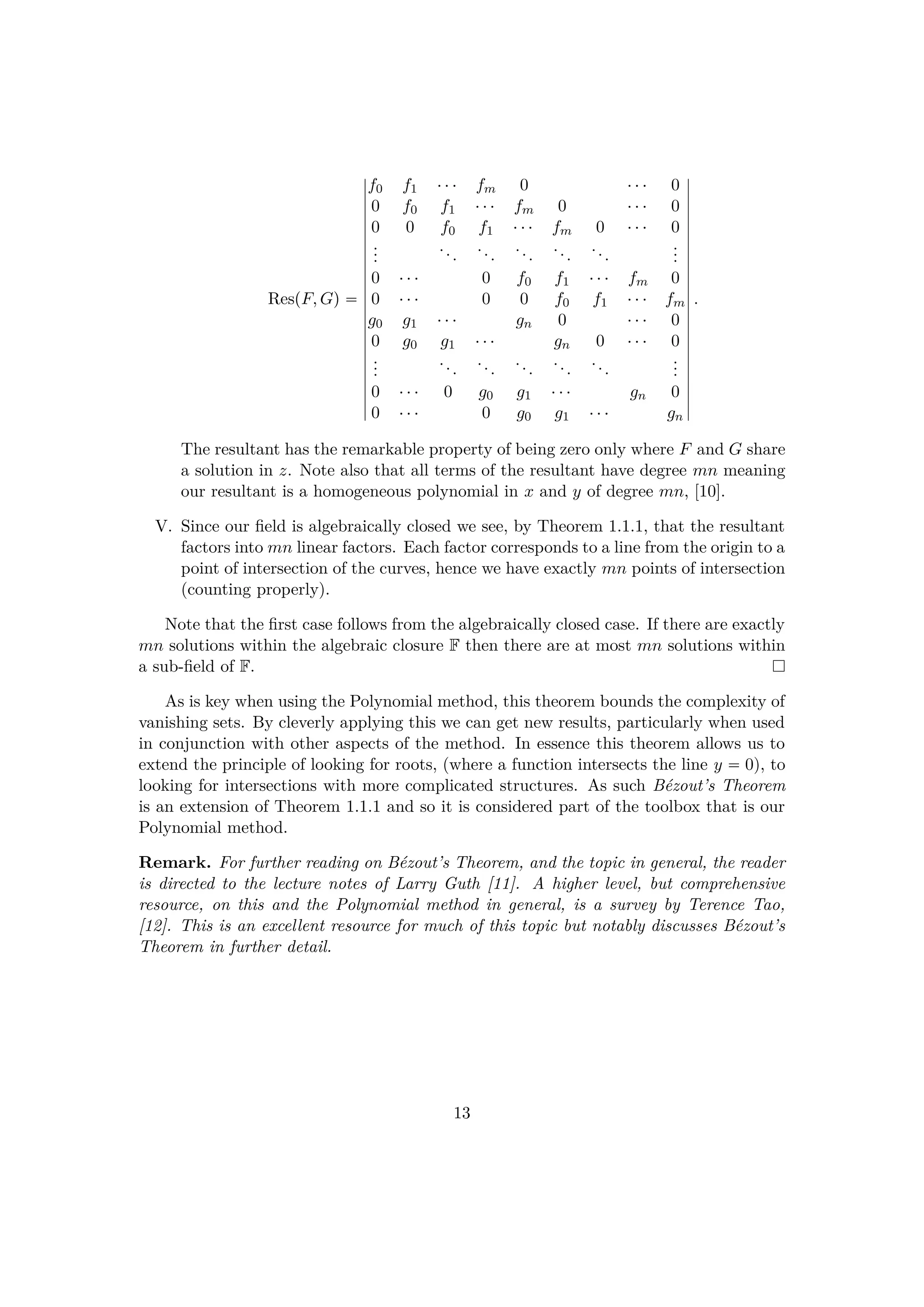 RespF, Gq 
f0 f1 ¤¤¤ fm 0 ¤¤¤ 0
0 f0 f1 ¤¤¤ fm 0 ¤¤¤ 0
0 0 f0 f1 ¤¤¤ fm 0 ¤¤¤ 0
...
...
...
...
...
...
...
0 ¤¤¤ 0 f0 f1 ¤¤¤ fm 0
0 ¤¤¤ 0 0 f0 f1 ¤¤¤ fm
g0 g1 ¤¤¤ gn 0 ¤¤¤ 0
0 g0 g1 ¤¤¤ gn 0 ¤¤¤ 0
...
...
...
...
...
...
...
0 ¤¤¤ 0 g0 g1 ¤¤¤ gn 0
0 ¤¤¤ 0 g0 g1 ¤¤¤ gn
.
The resultant has the remarkable property of being zero only where F and G share
a solution in z. Note also that all terms of the resultant have degree mn meaning
our resultant is a homogeneous polynomial in x and y of degree mn, [10].
V. Since our ﬁeld is algebraically closed we see, by Theorem 1.1.1, that the resultant
factors into mn linear factors. Each factor corresponds to a line from the origin to a
point of intersection of the curves, hence we have exactly mn points of intersection
(counting properly).
Note that the ﬁrst case follows from the algebraically closed case. If there are exactly
mn solutions within the algebraic closure F then there are at most mn solutions within
a sub-ﬁeld of F.
As is key when using the Polynomial method, this theorem bounds the complexity of
vanishing sets. By cleverly applying this we can get new results, particularly when used
in conjunction with other aspects of the method. In essence this theorem allows us to
extend the principle of looking for roots, (where a function intersects the line y  0), to
looking for intersections with more complicated structures. As such B´ezout’s Theorem
is an extension of Theorem 1.1.1 and so it is considered part of the toolbox that is our
Polynomial method.
Remark. For further reading on B´ezout’s Theorem, and the topic in general, the reader
is directed to the lecture notes of Larry Guth [11]. A higher level, but comprehensive
resource, on this and the Polynomial method in general, is a survey by Terence Tao,
[12]. This is an excellent resource for much of this topic but notably discusses B´ezout’s
Theorem in further detail.
13
 