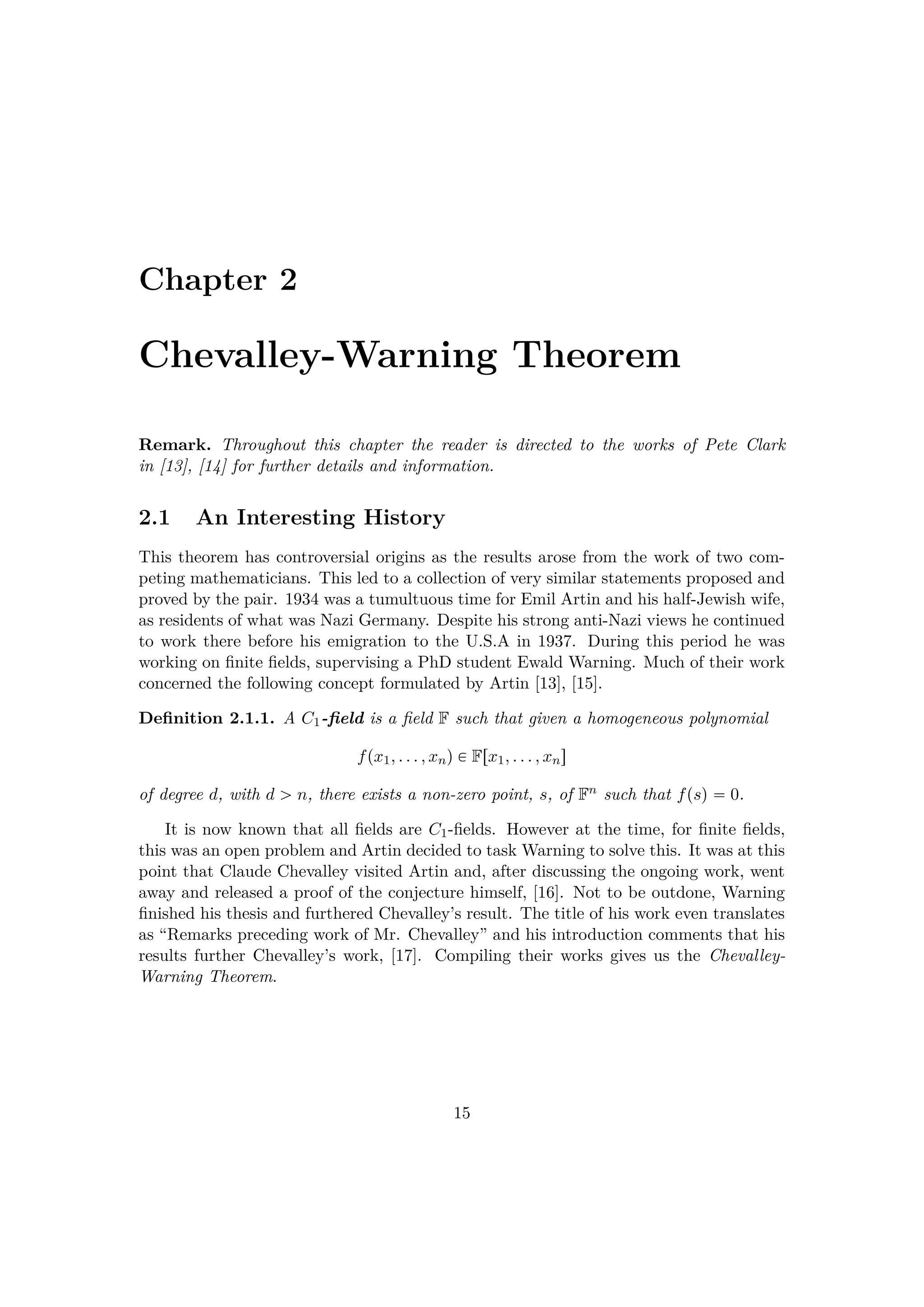 Chapter 2
Chevalley-Warning Theorem
Remark. Throughout this chapter the reader is directed to the works of Pete Clark
in [13], [14] for further details and information.
2.1 An Interesting History
This theorem has controversial origins as the results arose from the work of two com-
peting mathematicians. This led to a collection of very similar statements proposed and
proved by the pair. 1934 was a tumultuous time for Emil Artin and his half-Jewish wife,
as residents of what was Nazi Germany. Despite his strong anti-Nazi views he continued
to work there before his emigration to the U.S.A in 1937. During this period he was
working on ﬁnite ﬁelds, supervising a PhD student Ewald Warning. Much of their work
concerned the following concept formulated by Artin [13], [15].
Deﬁnition 2.1.1. A C1-ﬁeld is a ﬁeld F such that given a homogeneous polynomial
fpx1, . . . , xnq € Frx1, . . . , xns
of degree d, with d ¡ n, there exists a non-zero point, s, of Fn such that fpsq  0.
It is now known that all ﬁelds are C1-ﬁelds. However at the time, for ﬁnite ﬁelds,
this was an open problem and Artin decided to task Warning to solve this. It was at this
point that Claude Chevalley visited Artin and, after discussing the ongoing work, went
away and released a proof of the conjecture himself, [16]. Not to be outdone, Warning
ﬁnished his thesis and furthered Chevalley’s result. The title of his work even translates
as “Remarks preceding work of Mr. Chevalley” and his introduction comments that his
results further Chevalley’s work, [17]. Compiling their works gives us the Chevalley-
Warning Theorem.
15
 