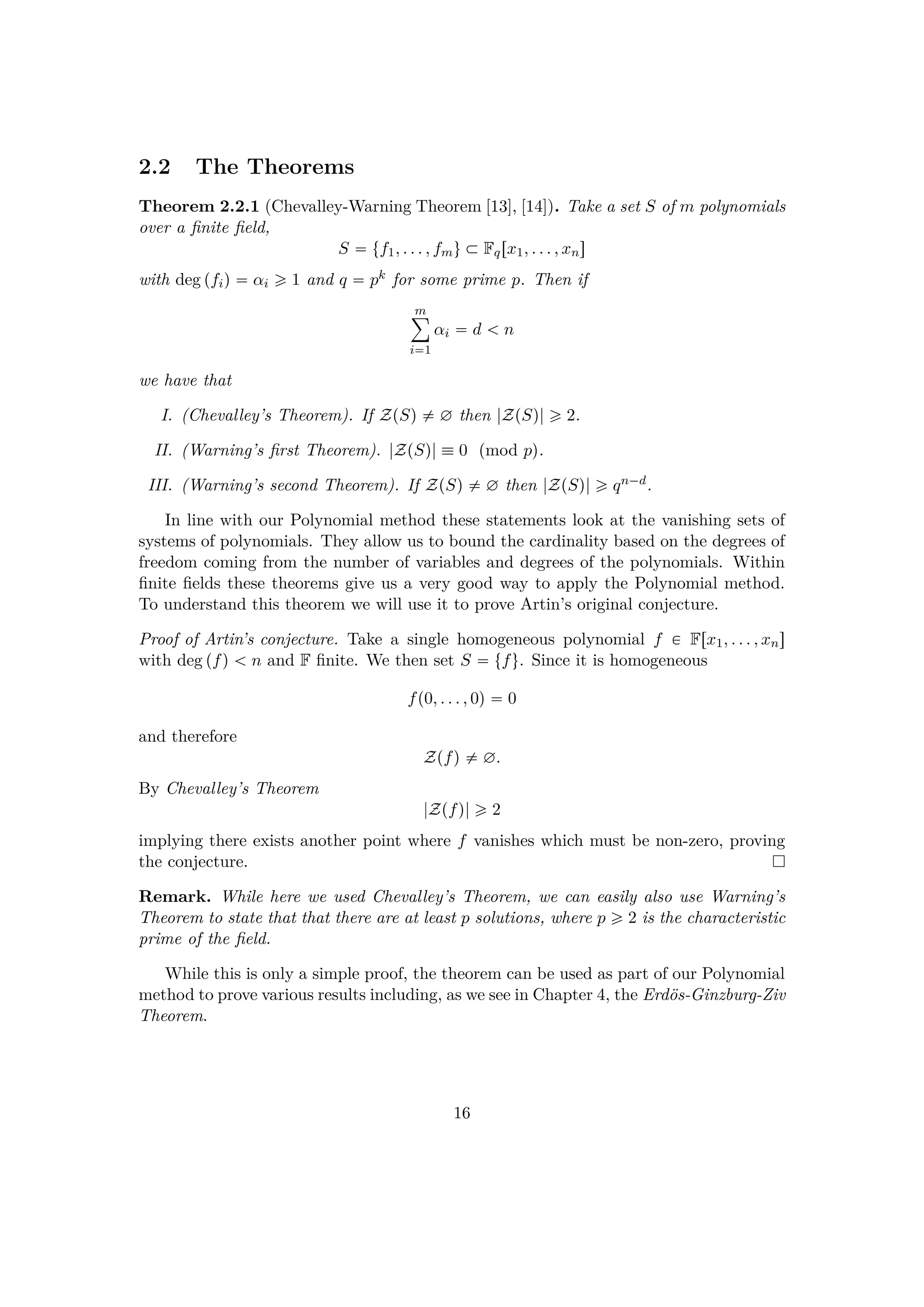 2.2 The Theorems
Theorem 2.2.1 (Chevalley-Warning Theorem [13], [14]). Take a set S of m polynomials
over a ﬁnite ﬁeld,
S  tf1, . . . , fmu € Fqrx1, . . . , xns
with deg pfiq  αi ¥ 1 and q  pk for some prime p. Then if
m¸
i1
αi  d   n
we have that
I. (Chevalley’s Theorem). If ZpSq $ ∅ then |ZpSq| ¥ 2.
II. (Warning’s ﬁrst Theorem). |ZpSq|  0 pmod pq.
III. (Warning’s second Theorem). If ZpSq $ ∅ then |ZpSq| ¥ qn¡d.
In line with our Polynomial method these statements look at the vanishing sets of
systems of polynomials. They allow us to bound the cardinality based on the degrees of
freedom coming from the number of variables and degrees of the polynomials. Within
ﬁnite ﬁelds these theorems give us a very good way to apply the Polynomial method.
To understand this theorem we will use it to prove Artin’s original conjecture.
Proof of Artin’s conjecture. Take a single homogeneous polynomial f € Frx1, . . . , xns
with deg pfq   n and F ﬁnite. We then set S  tfu. Since it is homogeneous
fp0, . . . , 0q  0
and therefore
Zpfq $ ∅.
By Chevalley’s Theorem
|Zpfq| ¥ 2
implying there exists another point where f vanishes which must be non-zero, proving
the conjecture.
Remark. While here we used Chevalley’s Theorem, we can easily also use Warning’s
Theorem to state that that there are at least p solutions, where p ¥ 2 is the characteristic
prime of the ﬁeld.
While this is only a simple proof, the theorem can be used as part of our Polynomial
method to prove various results including, as we see in Chapter 4, the Erd¨os-Ginzburg-Ziv
Theorem.
16
 
