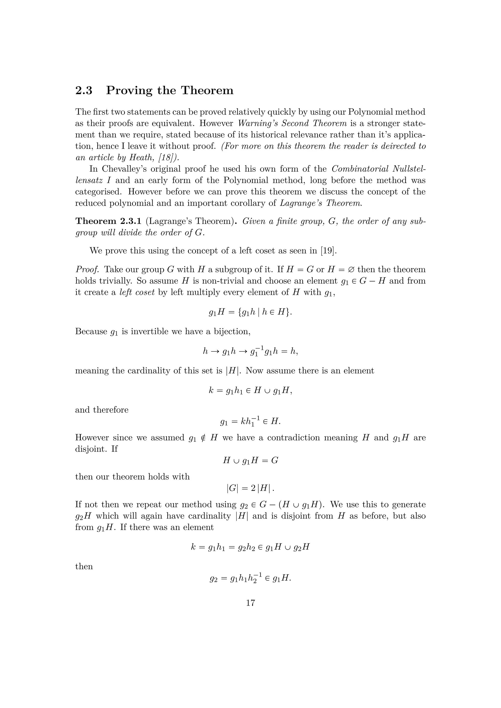 2.3 Proving the Theorem
The ﬁrst two statements can be proved relatively quickly by using our Polynomial method
as their proofs are equivalent. However Warning’s Second Theorem is a stronger state-
ment than we require, stated because of its historical relevance rather than it’s applica-
tion, hence I leave it without proof. (For more on this theorem the reader is deirected to
an article by Heath, [18]).
In Chevalley’s original proof he used his own form of the Combinatorial Nullstel-
lensatz I and an early form of the Polynomial method, long before the method was
categorised. However before we can prove this theorem we discuss the concept of the
reduced polynomial and an important corollary of Lagrange’s Theorem.
Theorem 2.3.1 (Lagrange’s Theorem). Given a ﬁnite group, G, the order of any sub-
group will divide the order of G.
We prove this using the concept of a left coset as seen in [19].
Proof. Take our group G with H a subgroup of it. If H  G or H  ∅ then the theorem
holds trivially. So assume H is non-trivial and choose an element g1 € G ¡H and from
it create a left coset by left multiply every element of H with g1,
g1H  tg1h |h € Hu.
Because g1 is invertible we have a bijection,
h Ñ g1h Ñ g¡1
1 g1h  h,
meaning the cardinality of this set is |H|. Now assume there is an element
k  g1h1 € H ‰g1H,
and therefore
g1  kh¡1
1 € H.
However since we assumed g1 ‚ H we have a contradiction meaning H and g1H are
disjoint. If
H ‰g1H  G
then our theorem holds with
|G|  2 |H|.
If not then we repeat our method using g2 € G ¡ pH ‰ g1Hq. We use this to generate
g2H which will again have cardinality |H| and is disjoint from H as before, but also
from g1H. If there was an element
k  g1h1  g2h2 € g1H ‰g2H
then
g2  g1h1h¡1
2 € g1H.
17
 