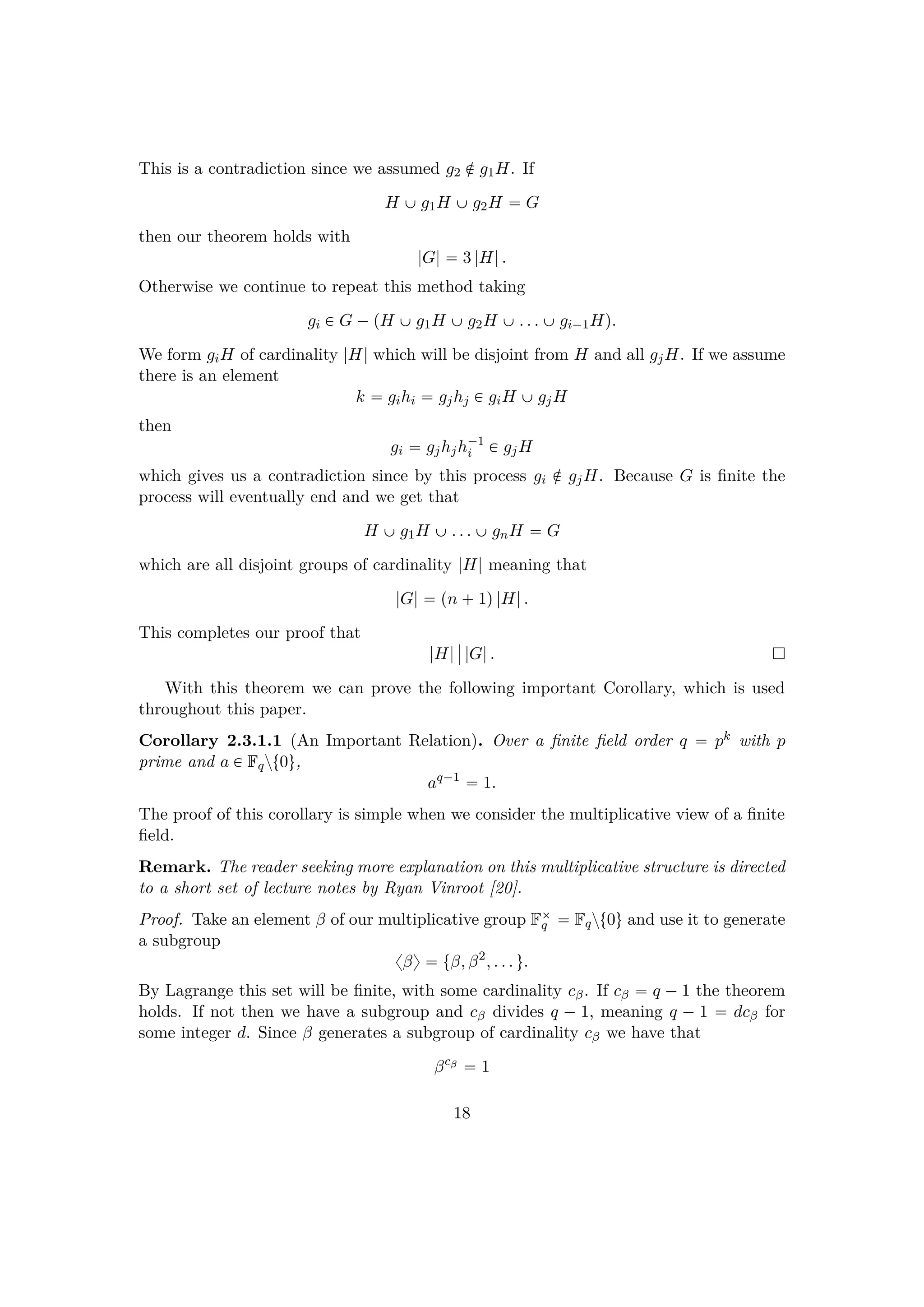 This is a contradiction since we assumed g2 ‚ g1H. If
H ‰g1H ‰g2H  G
then our theorem holds with
|G|  3 |H|.
Otherwise we continue to repeat this method taking
gi € G ¡pH ‰g1H ‰g2H ‰. . . ‰gi¡1Hq.
We form giH of cardinality |H| which will be disjoint from H and all gjH. If we assume
there is an element
k  gihi  gjhj € giH ‰gjH
then
gi  gjhjh¡1
i € gjH
which gives us a contradiction since by this process gi ‚ gjH. Because G is ﬁnite the
process will eventually end and we get that
H ‰g1H ‰. . . ‰gnH  G
which are all disjoint groups of cardinality |H| meaning that
|G|  pn  1q|H|.
This completes our proof that
|H|
§
§ |G|.
With this theorem we can prove the following important Corollary, which is used
throughout this paper.
Corollary 2.3.1.1 (An Important Relation). Over a ﬁnite ﬁeld order q  pk with p
prime and a € Fqzt0u,
aq¡1
 1.
The proof of this corollary is simple when we consider the multiplicative view of a ﬁnite
ﬁeld.
Remark. The reader seeking more explanation on this multiplicative structure is directed
to a short set of lecture notes by Ryan Vinroot [20].
Proof. Take an element β of our multiplicative group F¢
q  Fqzt0u and use it to generate
a subgroup
xβy  tβ, β2
, . . . u.
By Lagrange this set will be ﬁnite, with some cardinality cβ. If cβ  q ¡1 the theorem
holds. If not then we have a subgroup and cβ divides q ¡ 1, meaning q ¡ 1  dcβ for
some integer d. Since β generates a subgroup of cardinality cβ we have that
βcβ
 1
18
 