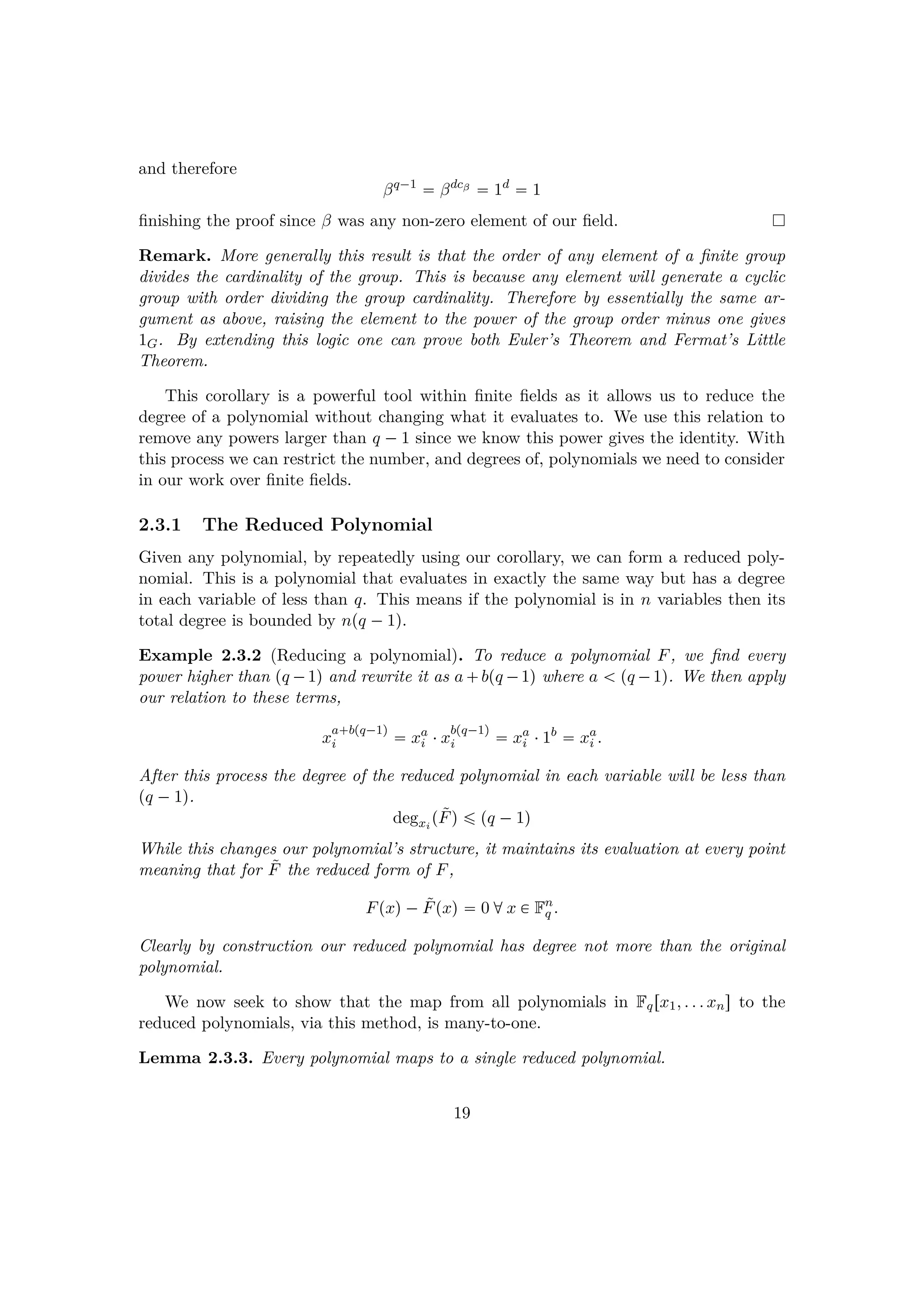 and therefore
βq¡1
 βdcβ
 1d
 1
ﬁnishing the proof since β was any non-zero element of our ﬁeld.
Remark. More generally this result is that the order of any element of a ﬁnite group
divides the cardinality of the group. This is because any element will generate a cyclic
group with order dividing the group cardinality. Therefore by essentially the same ar-
gument as above, raising the element to the power of the group order minus one gives
1G. By extending this logic one can prove both Euler’s Theorem and Fermat’s Little
Theorem.
This corollary is a powerful tool within ﬁnite ﬁelds as it allows us to reduce the
degree of a polynomial without changing what it evaluates to. We use this relation to
remove any powers larger than q ¡1 since we know this power gives the identity. With
this process we can restrict the number, and degrees of, polynomials we need to consider
in our work over ﬁnite ﬁelds.
2.3.1 The Reduced Polynomial
Given any polynomial, by repeatedly using our corollary, we can form a reduced poly-
nomial. This is a polynomial that evaluates in exactly the same way but has a degree
in each variable of less than q. This means if the polynomial is in n variables then its
total degree is bounded by npq ¡1q.
Example 2.3.2 (Reducing a polynomial). To reduce a polynomial F, we ﬁnd every
power higher than pq ¡1q and rewrite it as a bpq ¡1q where a   pq ¡1q. We then apply
our relation to these terms,
x
a bpq¡1q
i  xa
i ¤x
bpq¡1q
i  xa
i ¤1b
 xa
i .
After this process the degree of the reduced polynomial in each variable will be less than
pq ¡1q.
degxi
p˜Fq ¤ pq ¡1q
While this changes our polynomial’s structure, it maintains its evaluation at every point
meaning that for ˜F the reduced form of F,
Fpxq¡ ˜Fpxq  0 dx € Fn
q .
Clearly by construction our reduced polynomial has degree not more than the original
polynomial.
We now seek to show that the map from all polynomials in Fqrx1, . . . xns to the
reduced polynomials, via this method, is many-to-one.
Lemma 2.3.3. Every polynomial maps to a single reduced polynomial.
19
 