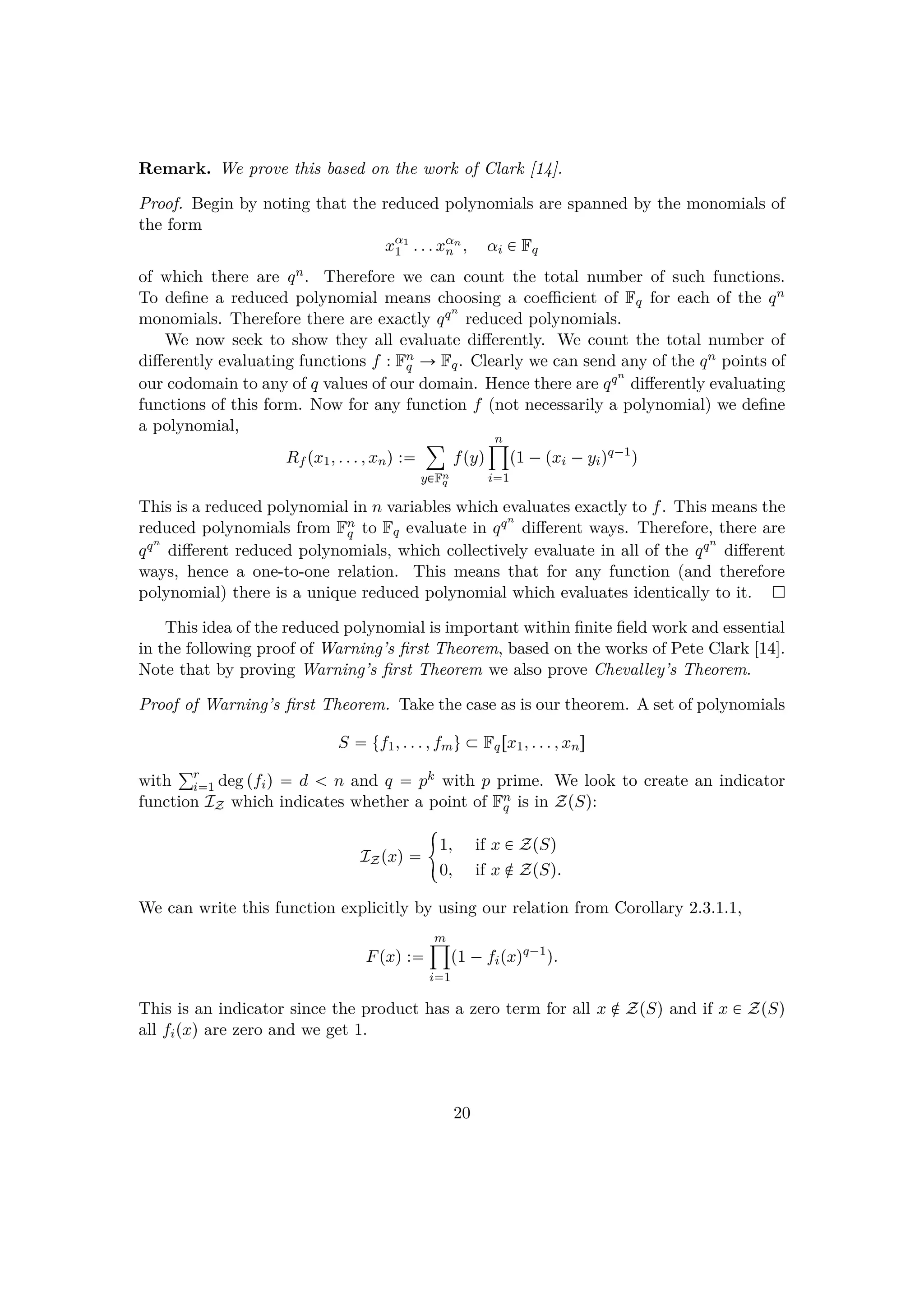 Remark. We prove this based on the work of Clark [14].
Proof. Begin by noting that the reduced polynomials are spanned by the monomials of
the form
xα1
1 . . . xαn
n , αi € Fq
of which there are qn. Therefore we can count the total number of such functions.
To deﬁne a reduced polynomial means choosing a coeﬃcient of Fq for each of the qn
monomials. Therefore there are exactly qqn
reduced polynomials.
We now seek to show they all evaluate diﬀerently. We count the total number of
diﬀerently evaluating functions f : Fn
q Ñ Fq. Clearly we can send any of the qn points of
our codomain to any of q values of our domain. Hence there are qqn
diﬀerently evaluating
functions of this form. Now for any function f (not necessarily a polynomial) we deﬁne
a polynomial,
Rf px1, . . . , xnq :
¸
y€Fn
q
fpyq
n¹
i1
p1 ¡pxi ¡yiqq¡1
q
This is a reduced polynomial in n variables which evaluates exactly to f. This means the
reduced polynomials from Fn
q to Fq evaluate in qqn
diﬀerent ways. Therefore, there are
qqn
diﬀerent reduced polynomials, which collectively evaluate in all of the qqn
diﬀerent
ways, hence a one-to-one relation. This means that for any function (and therefore
polynomial) there is a unique reduced polynomial which evaluates identically to it.
This idea of the reduced polynomial is important within ﬁnite ﬁeld work and essential
in the following proof of Warning’s ﬁrst Theorem, based on the works of Pete Clark [14].
Note that by proving Warning’s ﬁrst Theorem we also prove Chevalley’s Theorem.
Proof of Warning’s ﬁrst Theorem. Take the case as is our theorem. A set of polynomials
S  tf1, . . . , fmu € Fqrx1, . . . , xns
with
°r
i1 deg pfiq  d   n and q  pk with p prime. We look to create an indicator
function IZ which indicates whether a point of Fn
q is in ZpSq:
IZpxq 
5
1, if x € ZpSq
0, if x ‚ ZpSq.
We can write this function explicitly by using our relation from Corollary 2.3.1.1,
Fpxq :
m¹
i1
p1 ¡fipxqq¡1
q.
This is an indicator since the product has a zero term for all x ‚ ZpSq and if x € ZpSq
all fipxq are zero and we get 1.
20
 
