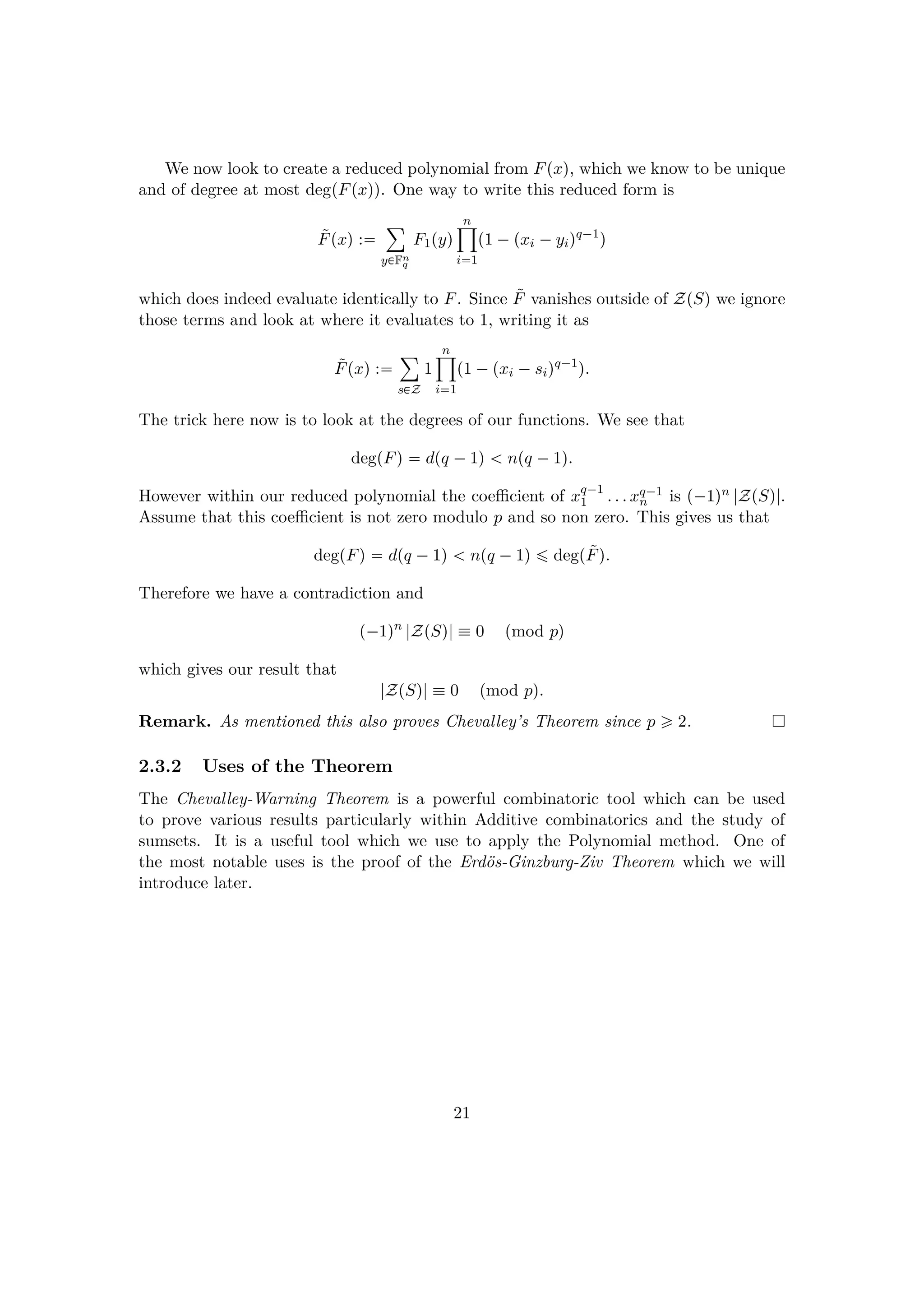 We now look to create a reduced polynomial from Fpxq, which we know to be unique
and of degree at most degpFpxqq. One way to write this reduced form is
˜Fpxq :
¸
y€Fn
q
F1pyq
n¹
i1
p1 ¡pxi ¡yiqq¡1
q
which does indeed evaluate identically to F. Since ˜F vanishes outside of ZpSq we ignore
those terms and look at where it evaluates to 1, writing it as
˜Fpxq :
¸
s€Z
1
n¹
i1
p1 ¡pxi ¡siqq¡1
q.
The trick here now is to look at the degrees of our functions. We see that
degpFq  dpq ¡1q   npq ¡1q.
However within our reduced polynomial the coeﬃcient of xq¡1
1 . . . xq¡1
n is p¡1qn |ZpSq|.
Assume that this coeﬃcient is not zero modulo p and so non zero. This gives us that
degpFq  dpq ¡1q   npq ¡1q ¤ degp˜Fq.
Therefore we have a contradiction and
p¡1qn
|ZpSq|  0 pmod pq
which gives our result that
|ZpSq|  0 pmod pq.
Remark. As mentioned this also proves Chevalley’s Theorem since p ¥ 2.
2.3.2 Uses of the Theorem
The Chevalley-Warning Theorem is a powerful combinatoric tool which can be used
to prove various results particularly within Additive combinatorics and the study of
sumsets. It is a useful tool which we use to apply the Polynomial method. One of
the most notable uses is the proof of the Erd¨os-Ginzburg-Ziv Theorem which we will
introduce later.
21
 