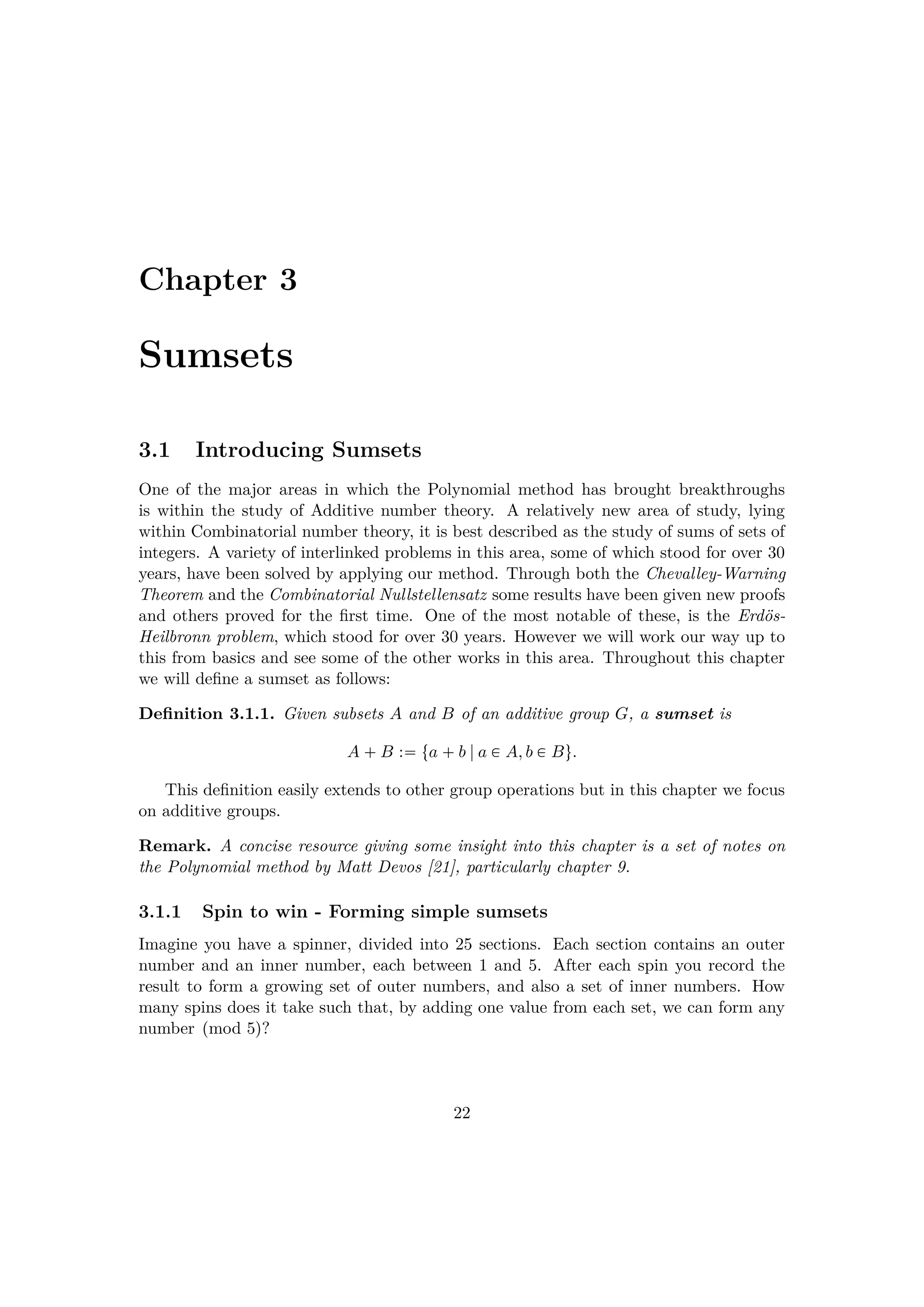 Chapter 3
Sumsets
3.1 Introducing Sumsets
One of the major areas in which the Polynomial method has brought breakthroughs
is within the study of Additive number theory. A relatively new area of study, lying
within Combinatorial number theory, it is best described as the study of sums of sets of
integers. A variety of interlinked problems in this area, some of which stood for over 30
years, have been solved by applying our method. Through both the Chevalley-Warning
Theorem and the Combinatorial Nullstellensatz some results have been given new proofs
and others proved for the ﬁrst time. One of the most notable of these, is the Erd¨os-
Heilbronn problem, which stood for over 30 years. However we will work our way up to
this from basics and see some of the other works in this area. Throughout this chapter
we will deﬁne a sumset as follows:
Deﬁnition 3.1.1. Given subsets A and B of an additive group G, a sumset is
A  B : ta  b |a € A, b € Bu.
This deﬁnition easily extends to other group operations but in this chapter we focus
on additive groups.
Remark. A concise resource giving some insight into this chapter is a set of notes on
the Polynomial method by Matt Devos [21], particularly chapter 9.
3.1.1 Spin to win - Forming simple sumsets
Imagine you have a spinner, divided into 25 sections. Each section contains an outer
number and an inner number, each between 1 and 5. After each spin you record the
result to form a growing set of outer numbers, and also a set of inner numbers. How
many spins does it take such that, by adding one value from each set, we can form any
number pmod 5q?
22
 