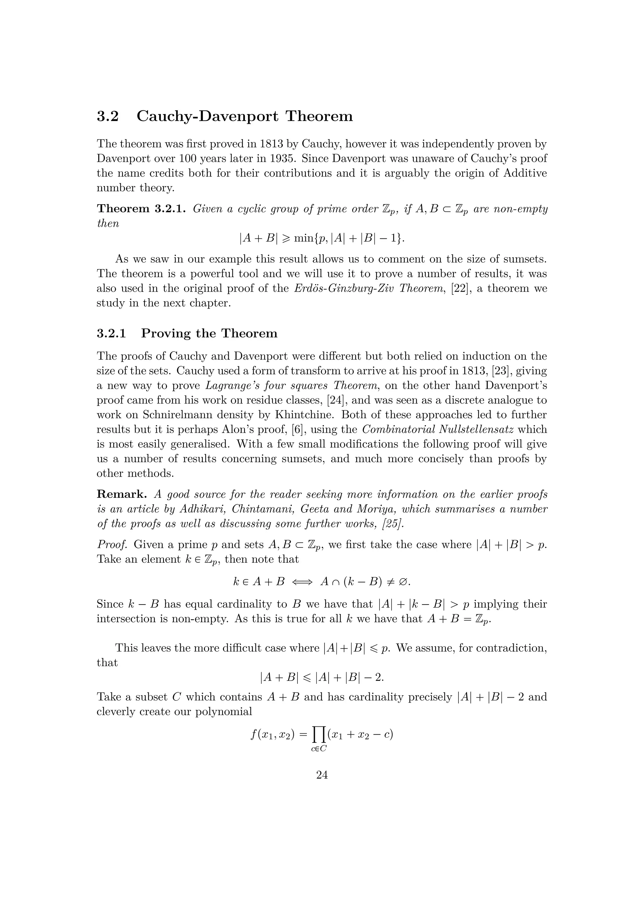 3.2 Cauchy-Davenport Theorem
The theorem was ﬁrst proved in 1813 by Cauchy, however it was independently proven by
Davenport over 100 years later in 1935. Since Davenport was unaware of Cauchy’s proof
the name credits both for their contributions and it is arguably the origin of Additive
number theory.
Theorem 3.2.1. Given a cyclic group of prime order Zp, if A, B € Zp are non-empty
then
|A  B| ¥ mintp, |A| |B|¡1u.
As we saw in our example this result allows us to comment on the size of sumsets.
The theorem is a powerful tool and we will use it to prove a number of results, it was
also used in the original proof of the Erd¨os-Ginzburg-Ziv Theorem, [22], a theorem we
study in the next chapter.
3.2.1 Proving the Theorem
The proofs of Cauchy and Davenport were diﬀerent but both relied on induction on the
size of the sets. Cauchy used a form of transform to arrive at his proof in 1813, [23], giving
a new way to prove Lagrange’s four squares Theorem, on the other hand Davenport’s
proof came from his work on residue classes, [24], and was seen as a discrete analogue to
work on Schnirelmann density by Khintchine. Both of these approaches led to further
results but it is perhaps Alon’s proof, [6], using the Combinatorial Nullstellensatz which
is most easily generalised. With a few small modiﬁcations the following proof will give
us a number of results concerning sumsets, and much more concisely than proofs by
other methods.
Remark. A good source for the reader seeking more information on the earlier proofs
is an article by Adhikari, Chintamani, Geeta and Moriya, which summarises a number
of the proofs as well as discussing some further works, [25].
Proof. Given a prime p and sets A, B € Zp, we ﬁrst take the case where |A| |B| ¡ p.
Take an element k € Zp, then note that
k € A  B ðñ A ˆpk ¡Bq $ ∅.
Since k ¡ B has equal cardinality to B we have that |A|   |k ¡B| ¡ p implying their
intersection is non-empty. As this is true for all k we have that A  B  Zp.
This leaves the more diﬃcult case where |A| |B| ¤ p. We assume, for contradiction,
that
|A  B| ¤ |A| |B|¡2.
Take a subset C which contains A   B and has cardinality precisely |A|   |B| ¡ 2 and
cleverly create our polynomial
fpx1, x2q 
¹
c€C
px1  x2 ¡cq
24
 