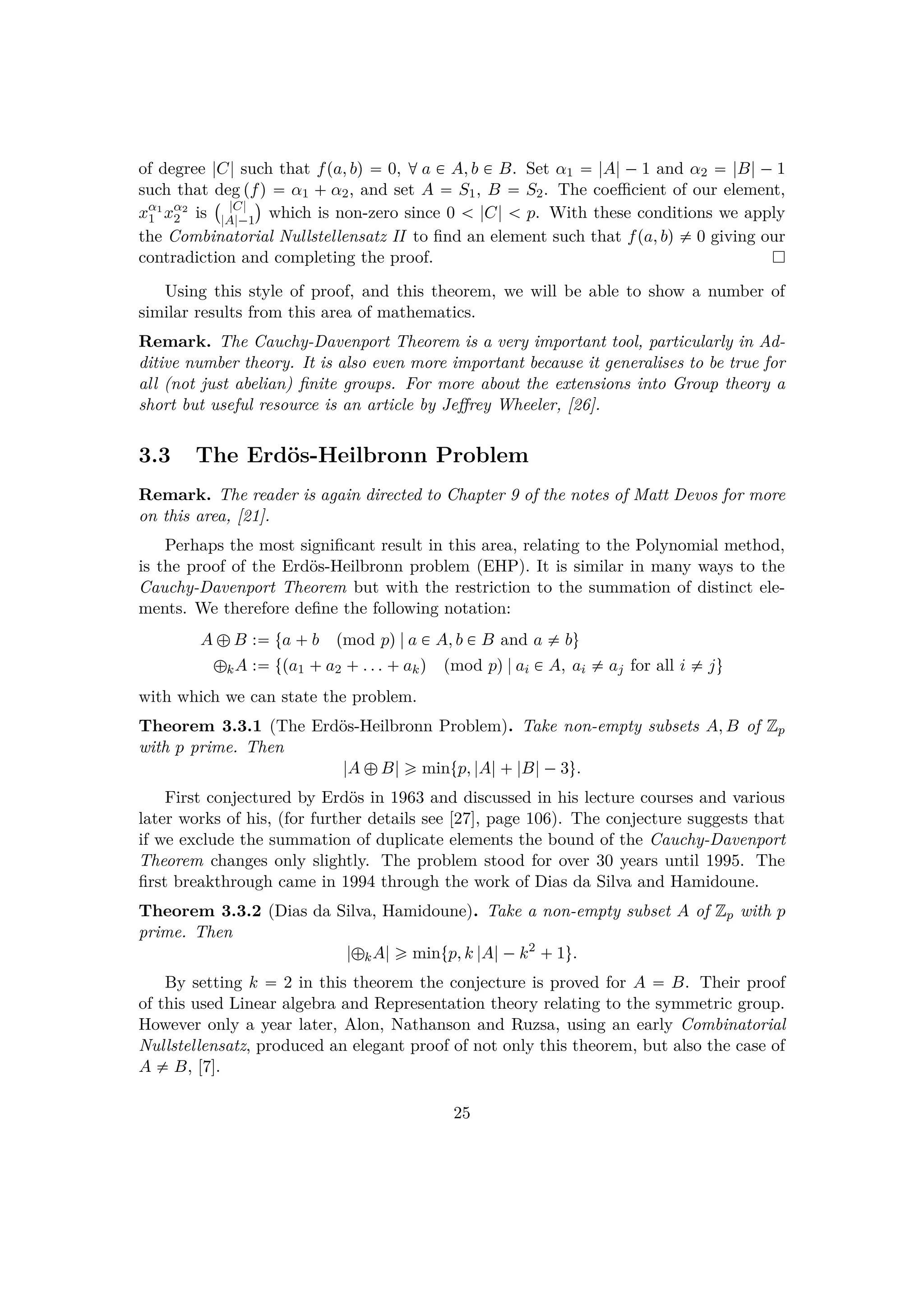 of degree |C| such that fpa, bq  0, d a € A, b € B. Set α1  |A| ¡ 1 and α2  |B| ¡ 1
such that deg pfq  α1   α2, and set A  S1, B  S2. The coeﬃcient of our element,
xα1
1 xα2
2 is
  |C|
|A|¡1
¨
which is non-zero since 0   |C|   p. With these conditions we apply
the Combinatorial Nullstellensatz II to ﬁnd an element such that fpa, bq $ 0 giving our
contradiction and completing the proof.
Using this style of proof, and this theorem, we will be able to show a number of
similar results from this area of mathematics.
Remark. The Cauchy-Davenport Theorem is a very important tool, particularly in Ad-
ditive number theory. It is also even more important because it generalises to be true for
all (not just abelian) ﬁnite groups. For more about the extensions into Group theory a
short but useful resource is an article by Jeﬀrey Wheeler, [26].
3.3 The Erd¨os-Heilbronn Problem
Remark. The reader is again directed to Chapter 9 of the notes of Matt Devos for more
on this area, [21].
Perhaps the most signiﬁcant result in this area, relating to the Polynomial method,
is the proof of the Erd¨os-Heilbronn problem (EHP). It is similar in many ways to the
Cauchy-Davenport Theorem but with the restriction to the summation of distinct ele-
ments. We therefore deﬁne the following notation:
A –B : ta  b pmod pq|a € A, b € B and a $ bu
–kA : tpa1  a2  . . .  akq pmod pq|ai € A, ai $ aj for all i $ ju
with which we can state the problem.
Theorem 3.3.1 (The Erd¨os-Heilbronn Problem). Take non-empty subsets A, B of Zp
with p prime. Then
|A –B| ¥ mintp, |A| |B|¡3u.
First conjectured by Erd¨os in 1963 and discussed in his lecture courses and various
later works of his, (for further details see [27], page 106). The conjecture suggests that
if we exclude the summation of duplicate elements the bound of the Cauchy-Davenport
Theorem changes only slightly. The problem stood for over 30 years until 1995. The
ﬁrst breakthrough came in 1994 through the work of Dias da Silva and Hamidoune.
Theorem 3.3.2 (Dias da Silva, Hamidoune). Take a non-empty subset A of Zp with p
prime. Then
|–kA| ¥ mintp, k |A|¡k2
 1u.
By setting k  2 in this theorem the conjecture is proved for A  B. Their proof
of this used Linear algebra and Representation theory relating to the symmetric group.
However only a year later, Alon, Nathanson and Ruzsa, using an early Combinatorial
Nullstellensatz, produced an elegant proof of not only this theorem, but also the case of
A $ B, [7].
25
 