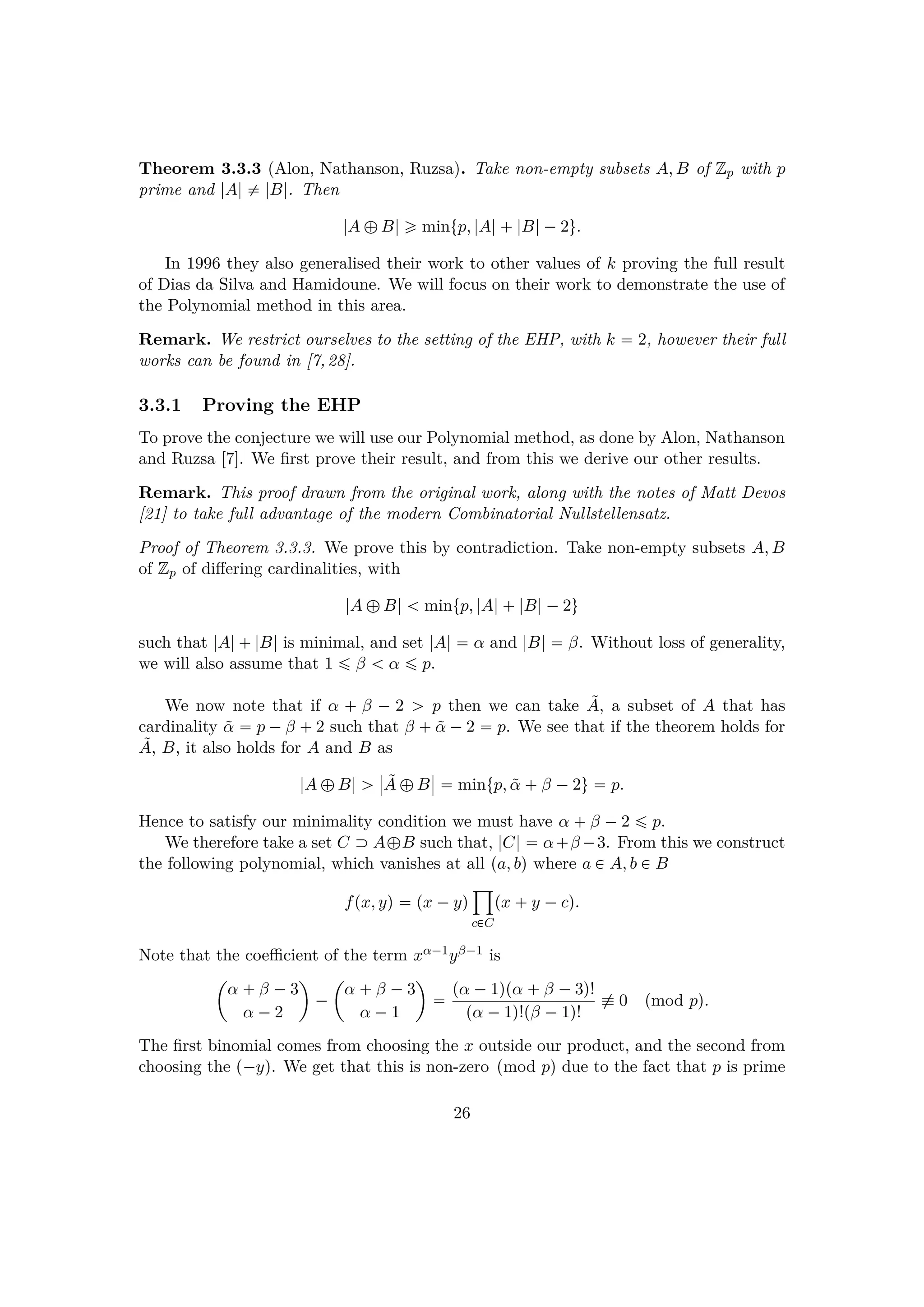 Theorem 3.3.3 (Alon, Nathanson, Ruzsa). Take non-empty subsets A, B of Zp with p
prime and |A| $ |B|. Then
|A –B| ¥ mintp, |A| |B|¡2u.
In 1996 they also generalised their work to other values of k proving the full result
of Dias da Silva and Hamidoune. We will focus on their work to demonstrate the use of
the Polynomial method in this area.
Remark. We restrict ourselves to the setting of the EHP, with k  2, however their full
works can be found in [7,28].
3.3.1 Proving the EHP
To prove the conjecture we will use our Polynomial method, as done by Alon, Nathanson
and Ruzsa [7]. We ﬁrst prove their result, and from this we derive our other results.
Remark. This proof drawn from the original work, along with the notes of Matt Devos
[21] to take full advantage of the modern Combinatorial Nullstellensatz.
Proof of Theorem 3.3.3. We prove this by contradiction. Take non-empty subsets A, B
of Zp of diﬀering cardinalities, with
|A –B|   mintp, |A| |B|¡2u
such that |A| |B| is minimal, and set |A|  α and |B|  β. Without loss of generality,
we will also assume that 1 ¤ β   α ¤ p.
We now note that if α   β ¡ 2 ¡ p then we can take ˜A, a subset of A that has
cardinality ˜α  p ¡β  2 such that β   ˜α ¡2  p. We see that if the theorem holds for
˜A, B, it also holds for A and B as
|A –B| ¡
§
§ ˜A –B
§
§  mintp, ˜α  β ¡2u  p.
Hence to satisfy our minimality condition we must have α  β ¡2 ¤ p.
We therefore take a set C  A–B such that, |C|  α β¡3. From this we construct
the following polynomial, which vanishes at all pa, bq where a € A, b € B
fpx, yq  px ¡yq
¹
c€C
px  y ¡cq.
Note that the coeﬃcient of the term xα¡1yβ¡1 is
¢
α  β ¡3
α ¡2

¡
¢
α  β ¡3
α ¡1

 pα ¡1qpα  β ¡3q!
pα ¡1q!pβ ¡1q!
% 0 pmod pq.
The ﬁrst binomial comes from choosing the x outside our product, and the second from
choosing the p¡yq. We get that this is non-zero pmod pq due to the fact that p is prime
26
 