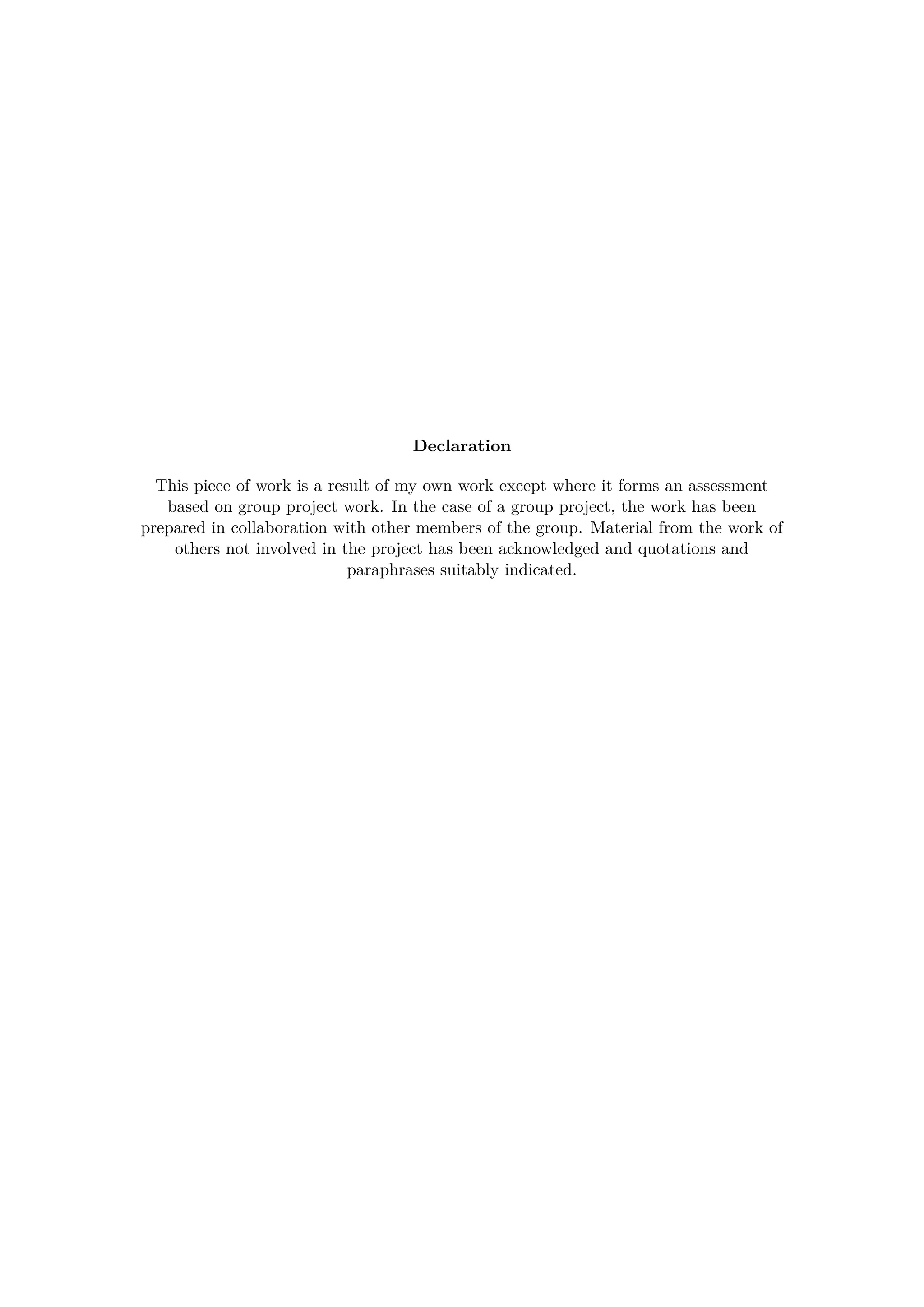 Declaration
This piece of work is a result of my own work except where it forms an assessment
based on group project work. In the case of a group project, the work has been
prepared in collaboration with other members of the group. Material from the work of
others not involved in the project has been acknowledged and quotations and
paraphrases suitably indicated.
 
