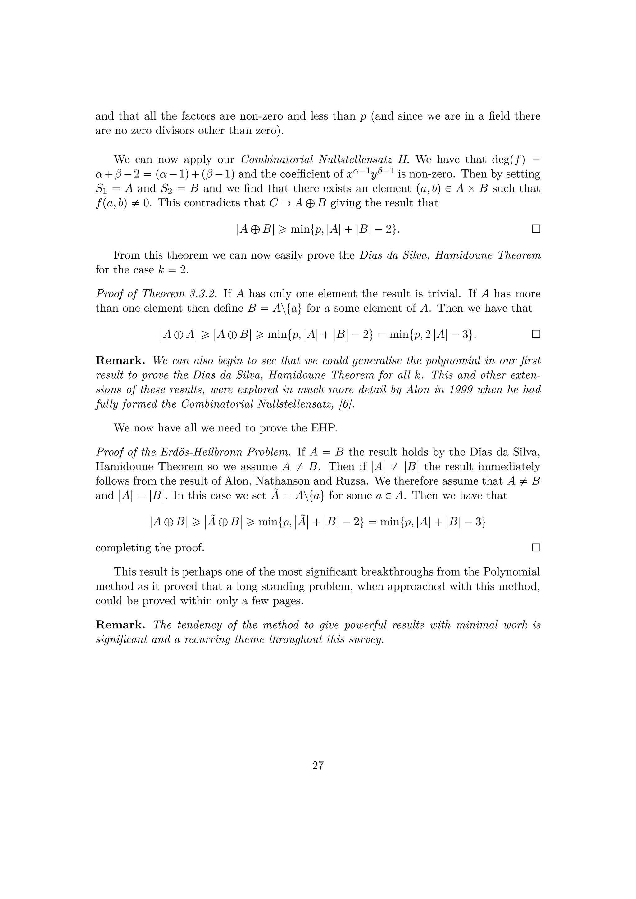 and that all the factors are non-zero and less than p (and since we are in a ﬁeld there
are no zero divisors other than zero).
We can now apply our Combinatorial Nullstellensatz II. We have that degpfq 
α β ¡2  pα¡1q pβ ¡1q and the coeﬃcient of xα¡1yβ¡1 is non-zero. Then by setting
S1  A and S2  B and we ﬁnd that there exists an element pa, bq € A ¢ B such that
fpa, bq $ 0. This contradicts that C  A –B giving the result that
|A –B| ¥ mintp, |A| |B|¡2u.
From this theorem we can now easily prove the Dias da Silva, Hamidoune Theorem
for the case k  2.
Proof of Theorem 3.3.2. If A has only one element the result is trivial. If A has more
than one element then deﬁne B  Aztau for a some element of A. Then we have that
|A –A| ¥ |A –B| ¥ mintp, |A| |B|¡2u  mintp, 2 |A|¡3u.
Remark. We can also begin to see that we could generalise the polynomial in our ﬁrst
result to prove the Dias da Silva, Hamidoune Theorem for all k. This and other exten-
sions of these results, were explored in much more detail by Alon in 1999 when he had
fully formed the Combinatorial Nullstellensatz, [6].
We now have all we need to prove the EHP.
Proof of the Erd¨os-Heilbronn Problem. If A  B the result holds by the Dias da Silva,
Hamidoune Theorem so we assume A $ B. Then if |A| $ |B| the result immediately
follows from the result of Alon, Nathanson and Ruzsa. We therefore assume that A $ B
and |A|  |B|. In this case we set ˜A  Aztau for some a € A. Then we have that
|A –B| ¥
§
§ ˜A –B
§
§ ¥ mintp,
§
§ ˜A
§
§  |B|¡2u  mintp, |A| |B|¡3u
completing the proof.
This result is perhaps one of the most signiﬁcant breakthroughs from the Polynomial
method as it proved that a long standing problem, when approached with this method,
could be proved within only a few pages.
Remark. The tendency of the method to give powerful results with minimal work is
signiﬁcant and a recurring theme throughout this survey.
27
 