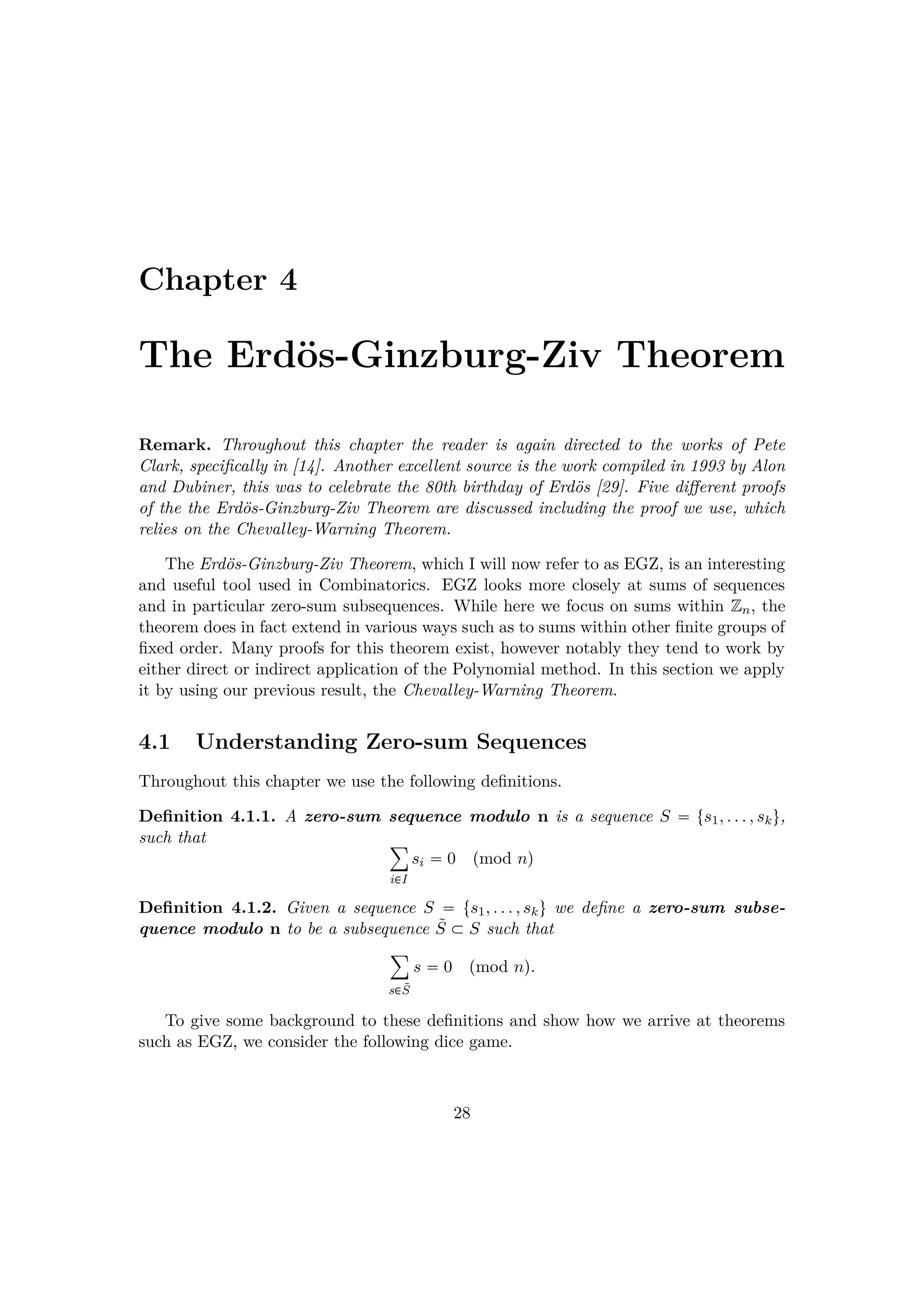 Chapter 4
The Erd¨os-Ginzburg-Ziv Theorem
Remark. Throughout this chapter the reader is again directed to the works of Pete
Clark, speciﬁcally in [14]. Another excellent source is the work compiled in 1993 by Alon
and Dubiner, this was to celebrate the 80th birthday of Erd¨os [29]. Five diﬀerent proofs
of the the Erd¨os-Ginzburg-Ziv Theorem are discussed including the proof we use, which
relies on the Chevalley-Warning Theorem.
The Erd¨os-Ginzburg-Ziv Theorem, which I will now refer to as EGZ, is an interesting
and useful tool used in Combinatorics. EGZ looks more closely at sums of sequences
and in particular zero-sum subsequences. While here we focus on sums within Zn, the
theorem does in fact extend in various ways such as to sums within other ﬁnite groups of
ﬁxed order. Many proofs for this theorem exist, however notably they tend to work by
either direct or indirect application of the Polynomial method. In this section we apply
it by using our previous result, the Chevalley-Warning Theorem.
4.1 Understanding Zero-sum Sequences
Throughout this chapter we use the following deﬁnitions.
Deﬁnition 4.1.1. A zero-sum sequence modulo n is a sequence S  ts1, . . . , sku,
such that ¸
i€I
si  0 pmod nq
Deﬁnition 4.1.2. Given a sequence S  ts1, . . . , sku we deﬁne a zero-sum subse-
quence modulo n to be a subsequence ˜S € S such that
¸
s€˜S
s  0 pmod nq.
To give some background to these deﬁnitions and show how we arrive at theorems
such as EGZ, we consider the following dice game.
28
 