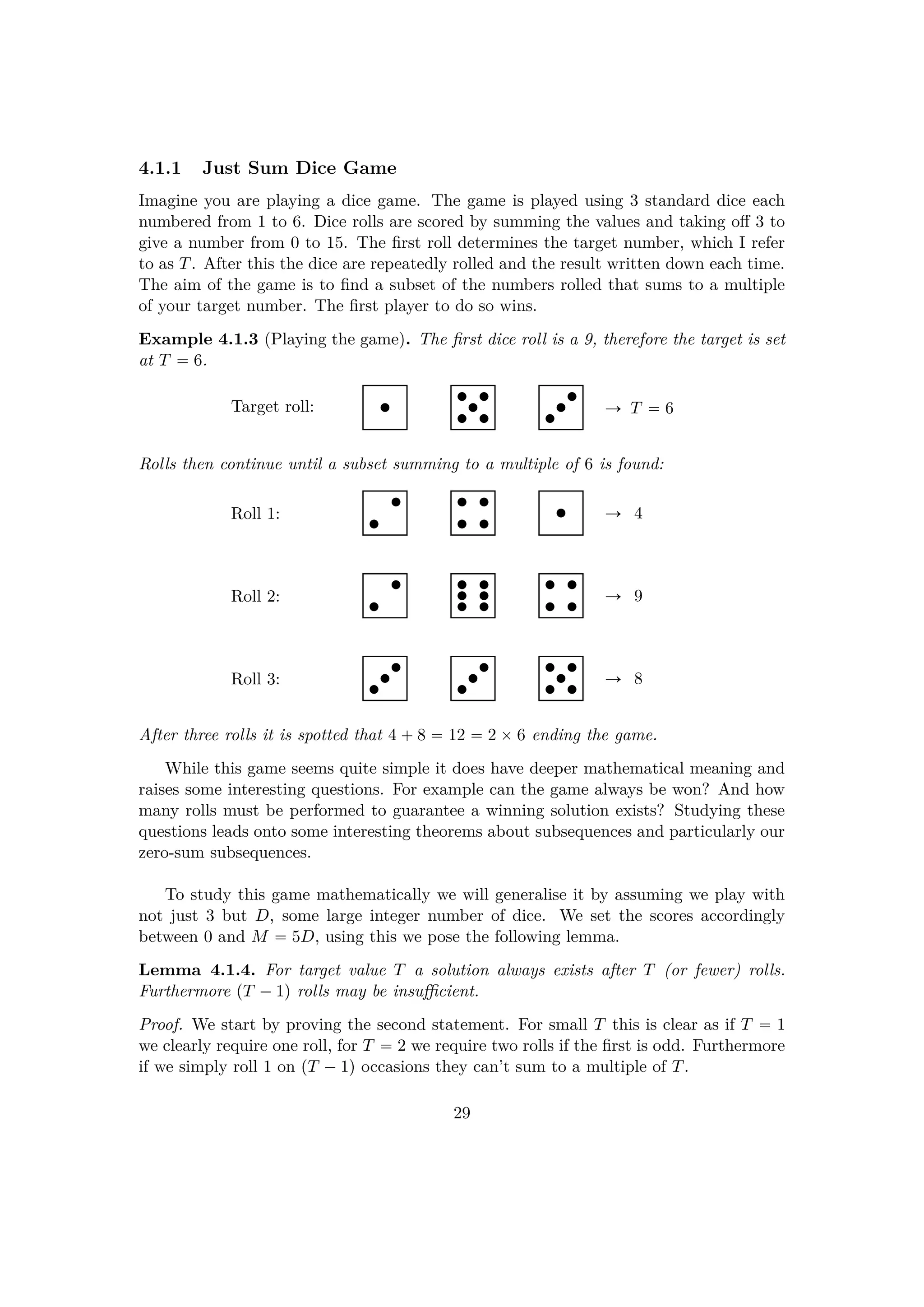 4.1.1 Just Sum Dice Game
Imagine you are playing a dice game. The game is played using 3 standard dice each
numbered from 1 to 6. Dice rolls are scored by summing the values and taking oﬀ 3 to
give a number from 0 to 15. The ﬁrst roll determines the target number, which I refer
to as T. After this the dice are repeatedly rolled and the result written down each time.
The aim of the game is to ﬁnd a subset of the numbers rolled that sums to a multiple
of your target number. The ﬁrst player to do so wins.
Example 4.1.3 (Playing the game). The ﬁrst dice roll is a 9, therefore the target is set
at T  6.
Ñ T  6Target roll:
Rolls then continue until a subset summing to a multiple of 6 is found:
Ñ 4Roll 1:
Ñ 9Roll 2:
Ñ 8Roll 3:
After three rolls it is spotted that 4  8  12  2 ¢6 ending the game.
While this game seems quite simple it does have deeper mathematical meaning and
raises some interesting questions. For example can the game always be won? And how
many rolls must be performed to guarantee a winning solution exists? Studying these
questions leads onto some interesting theorems about subsequences and particularly our
zero-sum subsequences.
To study this game mathematically we will generalise it by assuming we play with
not just 3 but D, some large integer number of dice. We set the scores accordingly
between 0 and M  5D, using this we pose the following lemma.
Lemma 4.1.4. For target value T a solution always exists after T (or fewer) rolls.
Furthermore pT ¡1q rolls may be insuﬃcient.
Proof. We start by proving the second statement. For small T this is clear as if T  1
we clearly require one roll, for T  2 we require two rolls if the ﬁrst is odd. Furthermore
if we simply roll 1 on pT ¡1q occasions they can’t sum to a multiple of T.
29
 