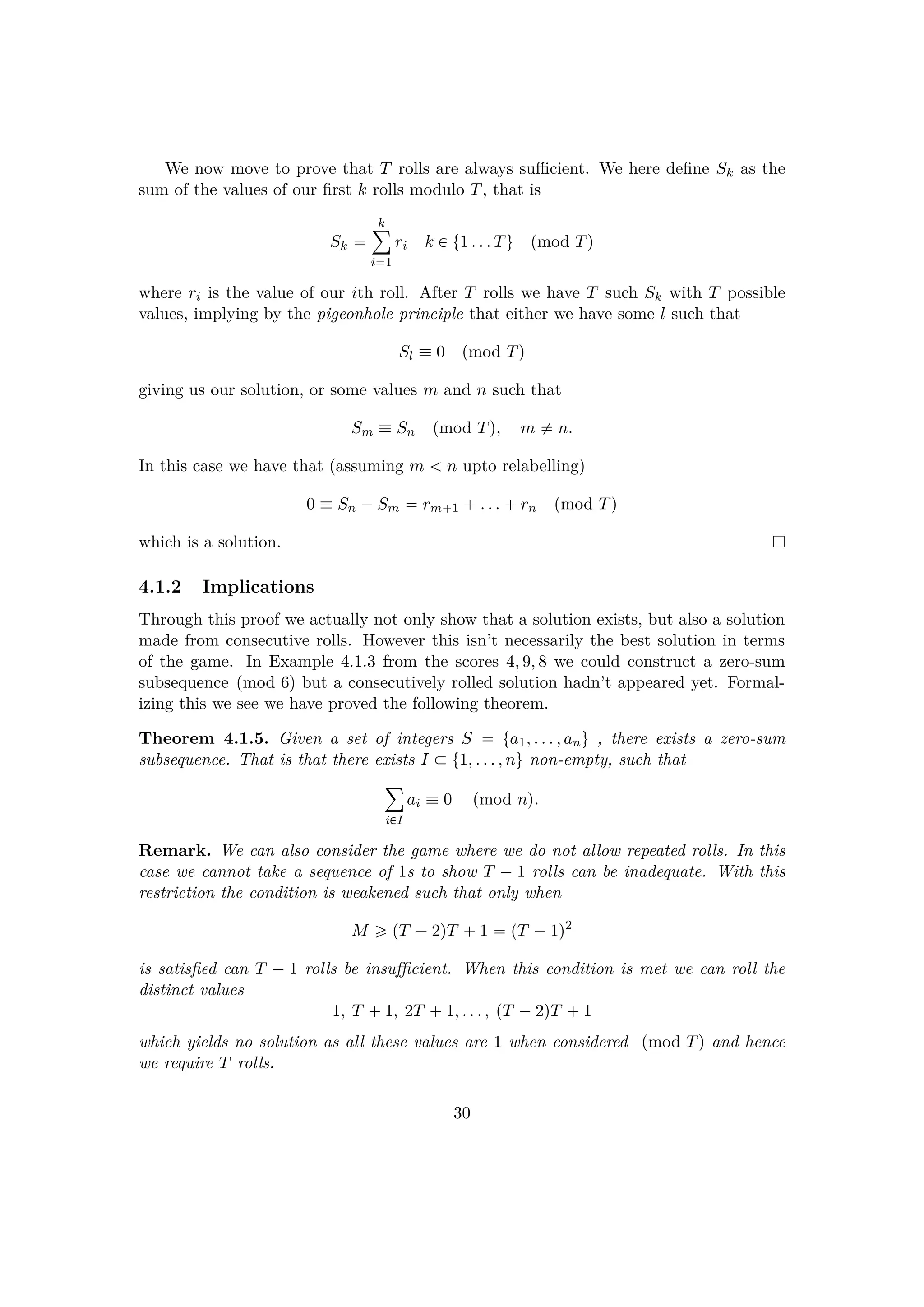 We now move to prove that T rolls are always suﬃcient. We here deﬁne Sk as the
sum of the values of our ﬁrst k rolls modulo T, that is
Sk 
k¸
i1
ri k € t1 . . . Tu pmod Tq
where ri is the value of our ith roll. After T rolls we have T such Sk with T possible
values, implying by the pigeonhole principle that either we have some l such that
Sl  0 pmod Tq
giving us our solution, or some values m and n such that
Sm  Sn pmod Tq, m $ n.
In this case we have that (assuming m   n upto relabelling)
0  Sn ¡Sm  rm 1  . . .  rn pmod Tq
which is a solution.
4.1.2 Implications
Through this proof we actually not only show that a solution exists, but also a solution
made from consecutive rolls. However this isn’t necessarily the best solution in terms
of the game. In Example 4.1.3 from the scores 4, 9, 8 we could construct a zero-sum
subsequence pmod 6q but a consecutively rolled solution hadn’t appeared yet. Formal-
izing this we see we have proved the following theorem.
Theorem 4.1.5. Given a set of integers S  ta1, . . . , anu , there exists a zero-sum
subsequence. That is that there exists I € t1, . . . , nu non-empty, such that
¸
i€I
ai  0 pmod nq.
Remark. We can also consider the game where we do not allow repeated rolls. In this
case we cannot take a sequence of 1s to show T ¡ 1 rolls can be inadequate. With this
restriction the condition is weakened such that only when
M ¥ pT ¡2qT  1  pT ¡1q2
is satisﬁed can T ¡ 1 rolls be insuﬃcient. When this condition is met we can roll the
distinct values
1, T  1, 2T  1, . . . , pT ¡2qT  1
which yields no solution as all these values are 1 when considered pmod Tq and hence
we require T rolls.
30
 