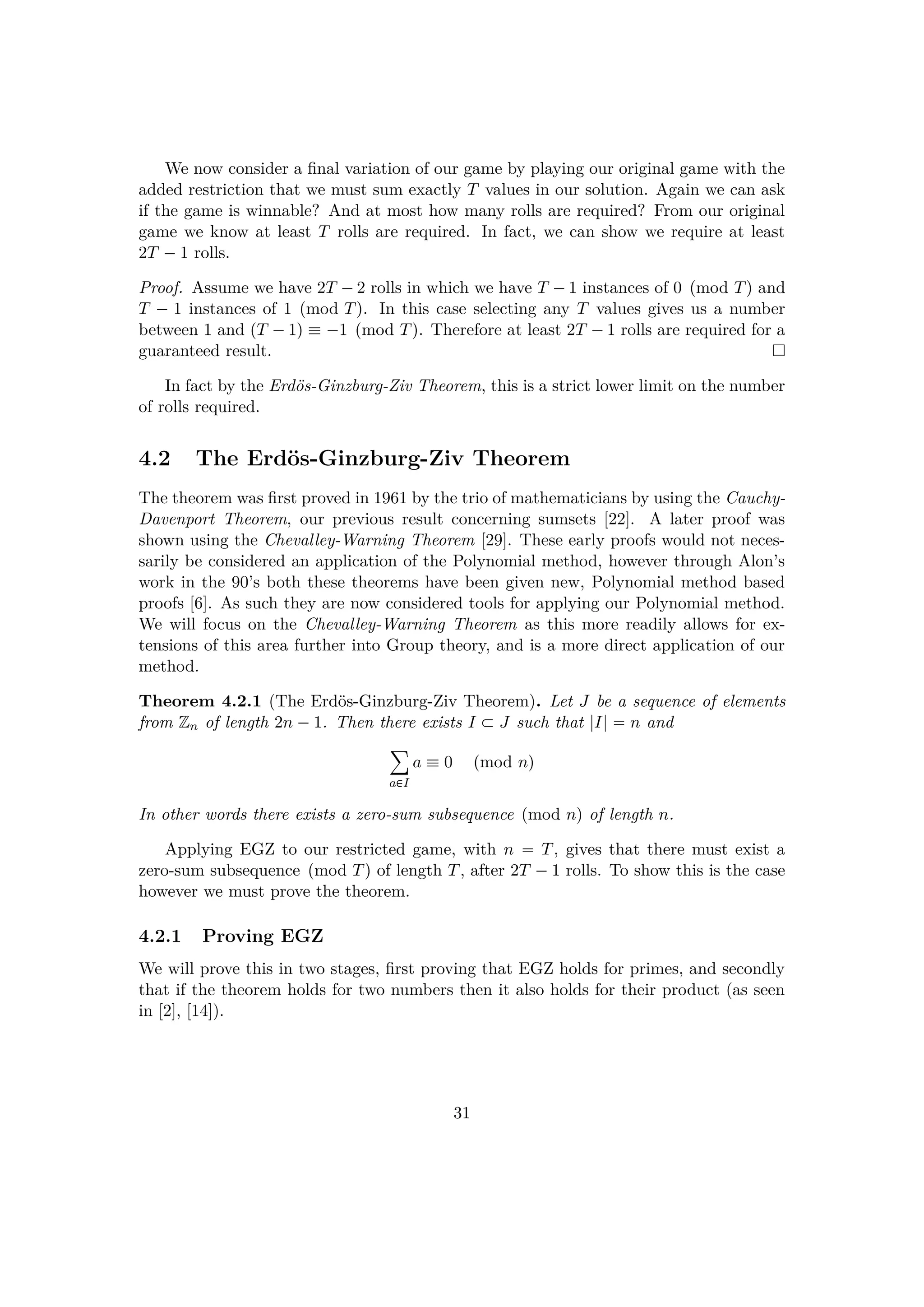 We now consider a ﬁnal variation of our game by playing our original game with the
added restriction that we must sum exactly T values in our solution. Again we can ask
if the game is winnable? And at most how many rolls are required? From our original
game we know at least T rolls are required. In fact, we can show we require at least
2T ¡1 rolls.
Proof. Assume we have 2T ¡2 rolls in which we have T ¡1 instances of 0 pmod Tq and
T ¡ 1 instances of 1 pmod Tq. In this case selecting any T values gives us a number
between 1 and pT ¡1q  ¡1 pmod Tq. Therefore at least 2T ¡1 rolls are required for a
guaranteed result.
In fact by the Erd¨os-Ginzburg-Ziv Theorem, this is a strict lower limit on the number
of rolls required.
4.2 The Erd¨os-Ginzburg-Ziv Theorem
The theorem was ﬁrst proved in 1961 by the trio of mathematicians by using the Cauchy-
Davenport Theorem, our previous result concerning sumsets [22]. A later proof was
shown using the Chevalley-Warning Theorem [29]. These early proofs would not neces-
sarily be considered an application of the Polynomial method, however through Alon’s
work in the 90’s both these theorems have been given new, Polynomial method based
proofs [6]. As such they are now considered tools for applying our Polynomial method.
We will focus on the Chevalley-Warning Theorem as this more readily allows for ex-
tensions of this area further into Group theory, and is a more direct application of our
method.
Theorem 4.2.1 (The Erd¨os-Ginzburg-Ziv Theorem). Let J be a sequence of elements
from Zn of length 2n ¡1. Then there exists I € J such that |I|  n and
¸
a€I
a  0 pmod nq
In other words there exists a zero-sum subsequence pmod nq of length n.
Applying EGZ to our restricted game, with n  T, gives that there must exist a
zero-sum subsequence pmod Tq of length T, after 2T ¡1 rolls. To show this is the case
however we must prove the theorem.
4.2.1 Proving EGZ
We will prove this in two stages, ﬁrst proving that EGZ holds for primes, and secondly
that if the theorem holds for two numbers then it also holds for their product (as seen
in [2], [14]).
31
 