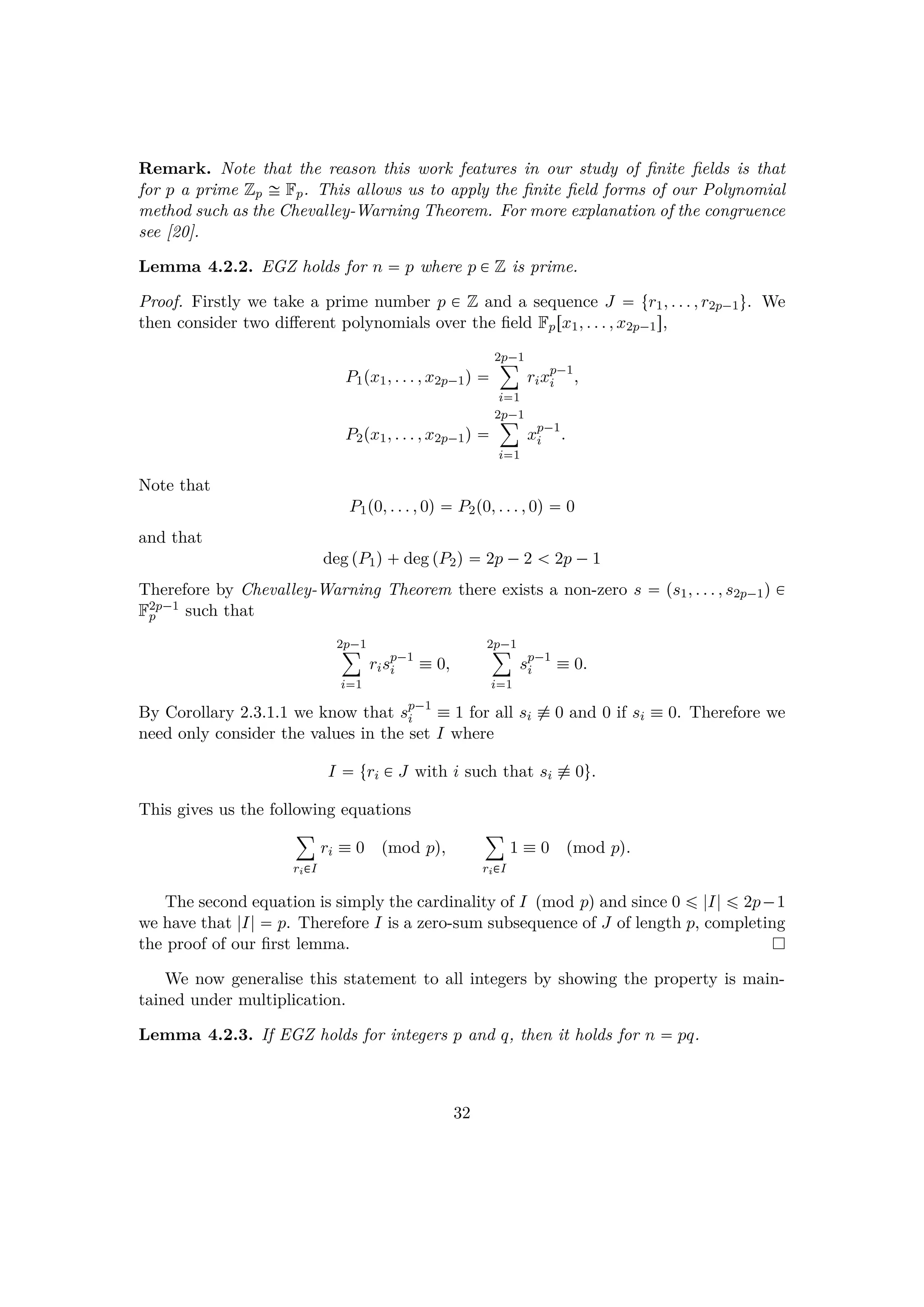 Remark. Note that the reason this work features in our study of ﬁnite ﬁelds is that
for p a prime Zp ! Fp. This allows us to apply the ﬁnite ﬁeld forms of our Polynomial
method such as the Chevalley-Warning Theorem. For more explanation of the congruence
see [20].
Lemma 4.2.2. EGZ holds for n  p where p € Z is prime.
Proof. Firstly we take a prime number p € Z and a sequence J  tr1, . . . , r2p¡1u. We
then consider two diﬀerent polynomials over the ﬁeld Fprx1, . . . , x2p¡1s,
P1px1, . . . , x2p¡1q 
2p¡1¸
i1
rixp¡1
i ,
P2px1, . . . , x2p¡1q 
2p¡1¸
i1
xp¡1
i .
Note that
P1p0, . . . , 0q  P2p0, . . . , 0q  0
and that
deg pP1q deg pP2q  2p ¡2   2p ¡1
Therefore by Chevalley-Warning Theorem there exists a non-zero s  ps1, . . . , s2p¡1q €
F2p¡1
p such that
2p¡1¸
i1
risp¡1
i  0,
2p¡1¸
i1
sp¡1
i  0.
By Corollary 2.3.1.1 we know that sp¡1
i  1 for all si % 0 and 0 if si  0. Therefore we
need only consider the values in the set I where
I  tri € J with i such that si % 0u.
This gives us the following equations
¸
ri€I
ri  0 pmod pq,
¸
ri€I
1  0 pmod pq.
The second equation is simply the cardinality of I pmod pq and since 0 ¤ |I| ¤ 2p¡1
we have that |I|  p. Therefore I is a zero-sum subsequence of J of length p, completing
the proof of our ﬁrst lemma.
We now generalise this statement to all integers by showing the property is main-
tained under multiplication.
Lemma 4.2.3. If EGZ holds for integers p and q, then it holds for n  pq.
32
 