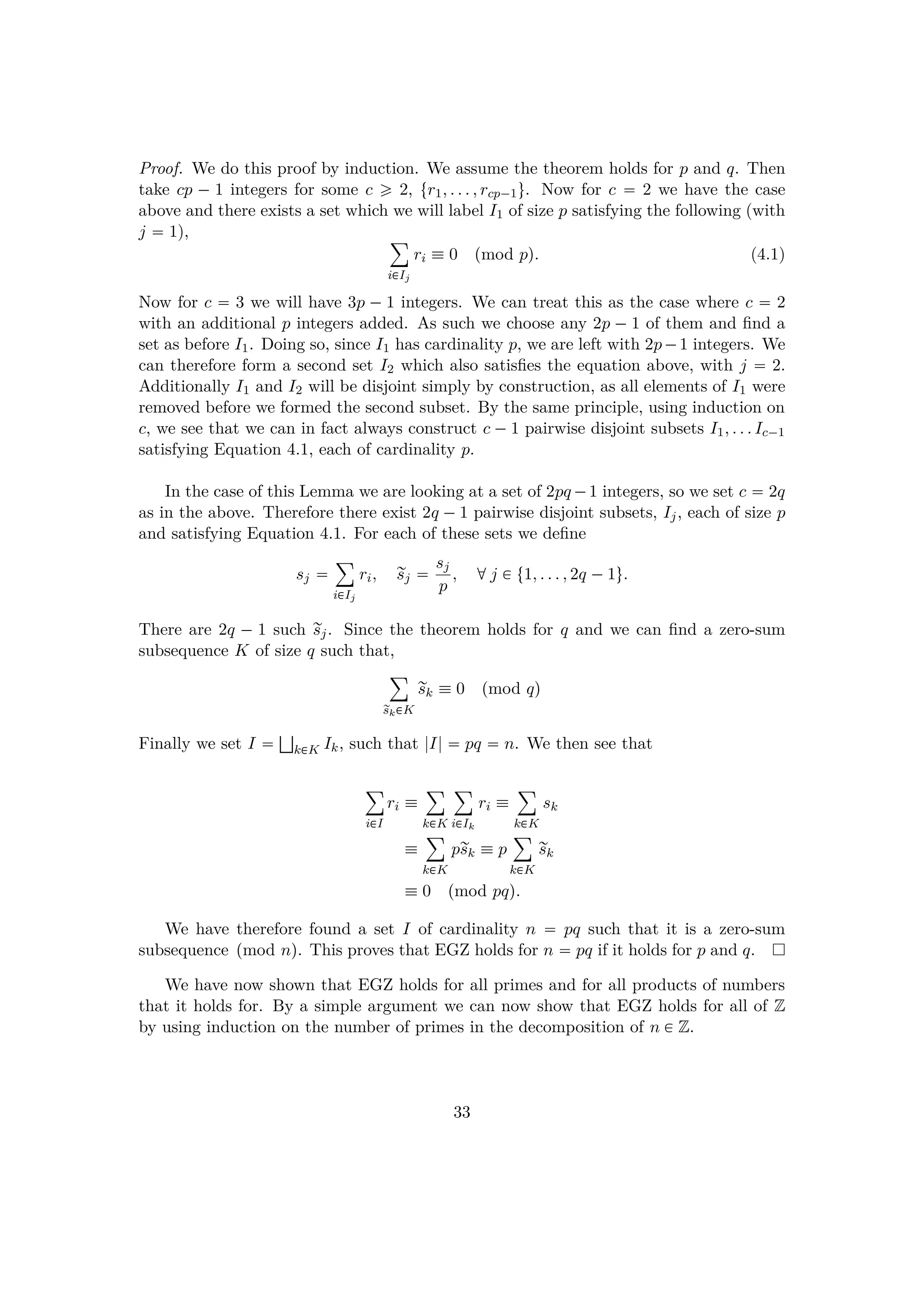 Proof. We do this proof by induction. We assume the theorem holds for p and q. Then
take cp ¡ 1 integers for some c ¥ 2, tr1, . . . , rcp¡1u. Now for c  2 we have the case
above and there exists a set which we will label I1 of size p satisfying the following (with
j  1), ¸
i€Ij
ri  0 pmod pq. (4.1)
Now for c  3 we will have 3p ¡ 1 integers. We can treat this as the case where c  2
with an additional p integers added. As such we choose any 2p ¡ 1 of them and ﬁnd a
set as before I1. Doing so, since I1 has cardinality p, we are left with 2p¡1 integers. We
can therefore form a second set I2 which also satisﬁes the equation above, with j  2.
Additionally I1 and I2 will be disjoint simply by construction, as all elements of I1 were
removed before we formed the second subset. By the same principle, using induction on
c, we see that we can in fact always construct c ¡1 pairwise disjoint subsets I1, . . . Ic¡1
satisfying Equation 4.1, each of cardinality p.
In the case of this Lemma we are looking at a set of 2pq ¡1 integers, so we set c  2q
as in the above. Therefore there exist 2q ¡1 pairwise disjoint subsets, Ij, each of size p
and satisfying Equation 4.1. For each of these sets we deﬁne
sj 
¸
i€Ij
ri, rsj  sj
p
, dj € t1, . . . , 2q ¡1u.
There are 2q ¡ 1 such rsj. Since the theorem holds for q and we can ﬁnd a zero-sum
subsequence K of size q such that,
¸
rsk€K
rsk  0 pmod qq
Finally we set I  —
k€K Ik, such that |I|  pq  n. We then see that
¸
i€I
ri 
¸
k€K
¸
i€Ik
ri 
¸
k€K
sk

¸
k€K
prsk  p
¸
k€K
rsk
 0 pmod pqq.
We have therefore found a set I of cardinality n  pq such that it is a zero-sum
subsequence pmod nq. This proves that EGZ holds for n  pq if it holds for p and q.
We have now shown that EGZ holds for all primes and for all products of numbers
that it holds for. By a simple argument we can now show that EGZ holds for all of Z
by using induction on the number of primes in the decomposition of n € Z.
33
 
