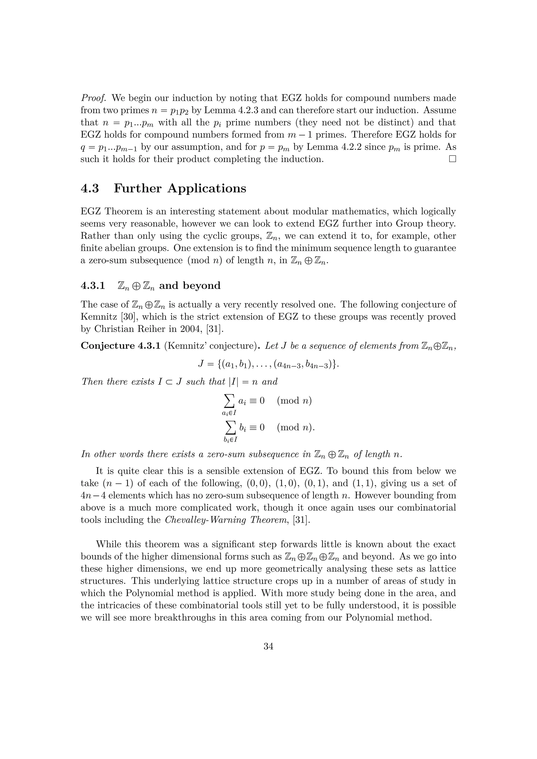 Proof. We begin our induction by noting that EGZ holds for compound numbers made
from two primes n  p1p2 by Lemma 4.2.3 and can therefore start our induction. Assume
that n  p1...pm with all the pi prime numbers (they need not be distinct) and that
EGZ holds for compound numbers formed from m ¡1 primes. Therefore EGZ holds for
q  p1...pm¡1 by our assumption, and for p  pm by Lemma 4.2.2 since pm is prime. As
such it holds for their product completing the induction.
4.3 Further Applications
EGZ Theorem is an interesting statement about modular mathematics, which logically
seems very reasonable, however we can look to extend EGZ further into Group theory.
Rather than only using the cyclic groups, Zn, we can extend it to, for example, other
ﬁnite abelian groups. One extension is to ﬁnd the minimum sequence length to guarantee
a zero-sum subsequence pmod nq of length n, in Zn –Zn.
4.3.1 Zn `Zn and beyond
The case of Zn –Zn is actually a very recently resolved one. The following conjecture of
Kemnitz [30], which is the strict extension of EGZ to these groups was recently proved
by Christian Reiher in 2004, [31].
Conjecture 4.3.1 (Kemnitz’ conjecture). Let J be a sequence of elements from Zn–Zn,
J  tpa1, b1q, . . . , pa4n¡3, b4n¡3qu.
Then there exists I € J such that |I|  n and
¸
ai€I
ai  0 pmod nq
¸
bi€I
bi  0 pmod nq.
In other words there exists a zero-sum subsequence in Zn –Zn of length n.
It is quite clear this is a sensible extension of EGZ. To bound this from below we
take pn ¡ 1q of each of the following, p0, 0q, p1, 0q, p0, 1q, and p1, 1q, giving us a set of
4n¡4 elements which has no zero-sum subsequence of length n. However bounding from
above is a much more complicated work, though it once again uses our combinatorial
tools including the Chevalley-Warning Theorem, [31].
While this theorem was a signiﬁcant step forwards little is known about the exact
bounds of the higher dimensional forms such as Zn –Zn –Zn and beyond. As we go into
these higher dimensions, we end up more geometrically analysing these sets as lattice
structures. This underlying lattice structure crops up in a number of areas of study in
which the Polynomial method is applied. With more study being done in the area, and
the intricacies of these combinatorial tools still yet to be fully understood, it is possible
we will see more breakthroughs in this area coming from our Polynomial method.
34
 
