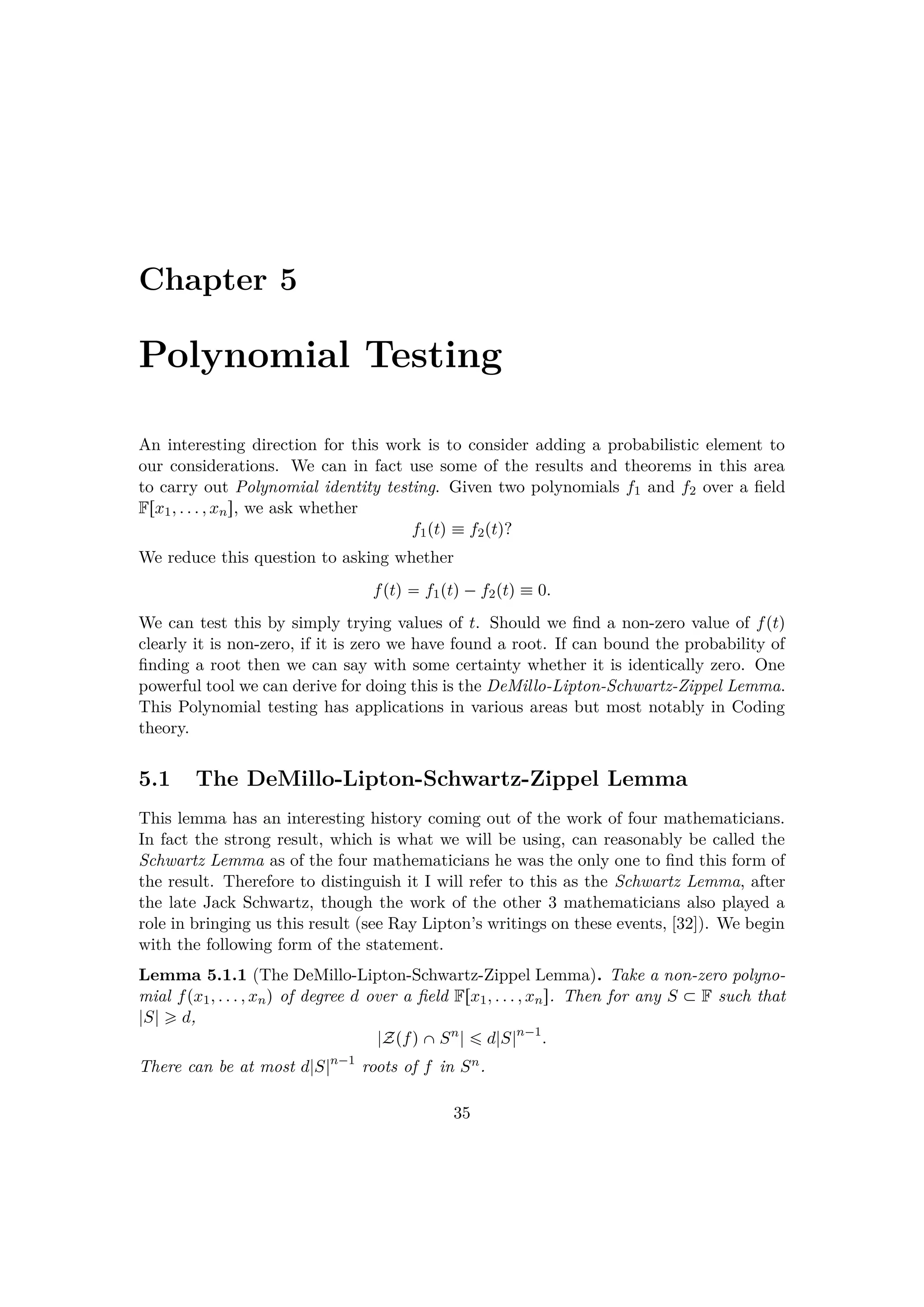 Chapter 5
Polynomial Testing
An interesting direction for this work is to consider adding a probabilistic element to
our considerations. We can in fact use some of the results and theorems in this area
to carry out Polynomial identity testing. Given two polynomials f1 and f2 over a ﬁeld
Frx1, . . . , xns, we ask whether
f1ptq  f2ptq?
We reduce this question to asking whether
fptq  f1ptq¡f2ptq  0.
We can test this by simply trying values of t. Should we ﬁnd a non-zero value of fptq
clearly it is non-zero, if it is zero we have found a root. If can bound the probability of
ﬁnding a root then we can say with some certainty whether it is identically zero. One
powerful tool we can derive for doing this is the DeMillo-Lipton-Schwartz-Zippel Lemma.
This Polynomial testing has applications in various areas but most notably in Coding
theory.
5.1 The DeMillo-Lipton-Schwartz-Zippel Lemma
This lemma has an interesting history coming out of the work of four mathematicians.
In fact the strong result, which is what we will be using, can reasonably be called the
Schwartz Lemma as of the four mathematicians he was the only one to ﬁnd this form of
the result. Therefore to distinguish it I will refer to this as the Schwartz Lemma, after
the late Jack Schwartz, though the work of the other 3 mathematicians also played a
role in bringing us this result (see Ray Lipton’s writings on these events, [32]). We begin
with the following form of the statement.
Lemma 5.1.1 (The DeMillo-Lipton-Schwartz-Zippel Lemma). Take a non-zero polyno-
mial fpx1, . . . , xnq of degree d over a ﬁeld Frx1, . . . , xns. Then for any S € F such that
|S| ¥ d,
|ZpfqˆSn
| ¤ d|S|n¡1
.
There can be at most d|S|n¡1
roots of f in Sn.
35
 