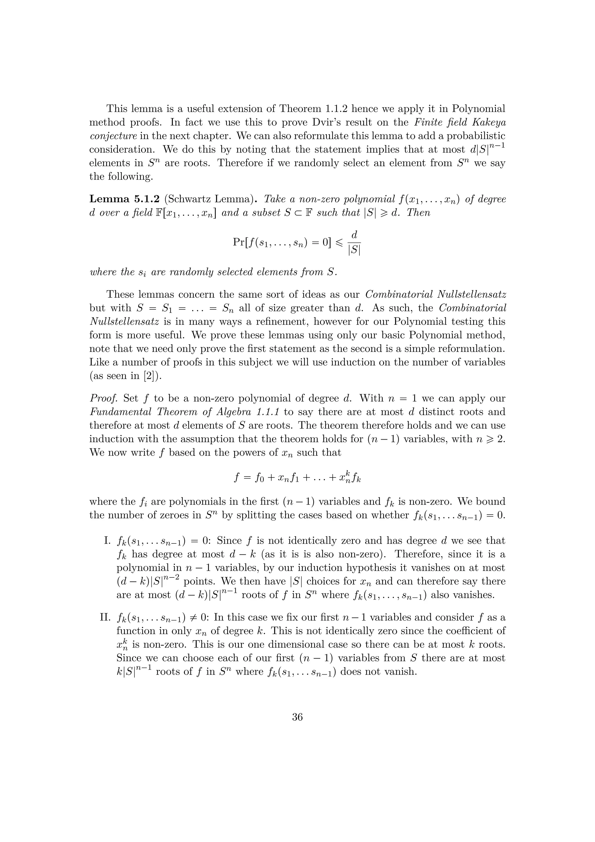 This lemma is a useful extension of Theorem 1.1.2 hence we apply it in Polynomial
method proofs. In fact we use this to prove Dvir’s result on the Finite ﬁeld Kakeya
conjecture in the next chapter. We can also reformulate this lemma to add a probabilistic
consideration. We do this by noting that the statement implies that at most d|S|n¡1
elements in Sn are roots. Therefore if we randomly select an element from Sn we say
the following.
Lemma 5.1.2 (Schwartz Lemma). Take a non-zero polynomial fpx1, . . . , xnq of degree
d over a ﬁeld Frx1, . . . , xns and a subset S € F such that |S| ¥ d. Then
Prrfps1, . . . , snq  0s ¤ d
|S|
where the si are randomly selected elements from S.
These lemmas concern the same sort of ideas as our Combinatorial Nullstellensatz
but with S  S1  . . .  Sn all of size greater than d. As such, the Combinatorial
Nullstellensatz is in many ways a reﬁnement, however for our Polynomial testing this
form is more useful. We prove these lemmas using only our basic Polynomial method,
note that we need only prove the ﬁrst statement as the second is a simple reformulation.
Like a number of proofs in this subject we will use induction on the number of variables
(as seen in [2]).
Proof. Set f to be a non-zero polynomial of degree d. With n  1 we can apply our
Fundamental Theorem of Algebra 1.1.1 to say there are at most d distinct roots and
therefore at most d elements of S are roots. The theorem therefore holds and we can use
induction with the assumption that the theorem holds for pn ¡1q variables, with n ¥ 2.
We now write f based on the powers of xn such that
f  f0  xnf1  . . .  xk
nfk
where the fi are polynomials in the ﬁrst pn ¡1q variables and fk is non-zero. We bound
the number of zeroes in Sn by splitting the cases based on whether fkps1, . . . sn¡1q  0.
I. fkps1, . . . sn¡1q  0: Since f is not identically zero and has degree d we see that
fk has degree at most d ¡ k (as it is is also non-zero). Therefore, since it is a
polynomial in n ¡1 variables, by our induction hypothesis it vanishes on at most
pd ¡kq|S|n¡2
points. We then have |S| choices for xn and can therefore say there
are at most pd ¡kq|S|n¡1
roots of f in Sn where fkps1, . . . , sn¡1q also vanishes.
II. fkps1, . . . sn¡1q $ 0: In this case we ﬁx our ﬁrst n ¡1 variables and consider f as a
function in only xn of degree k. This is not identically zero since the coeﬃcient of
xk
n is non-zero. This is our one dimensional case so there can be at most k roots.
Since we can choose each of our ﬁrst pn ¡ 1q variables from S there are at most
k|S|n¡1
roots of f in Sn where fkps1, . . . sn¡1q does not vanish.
36
 