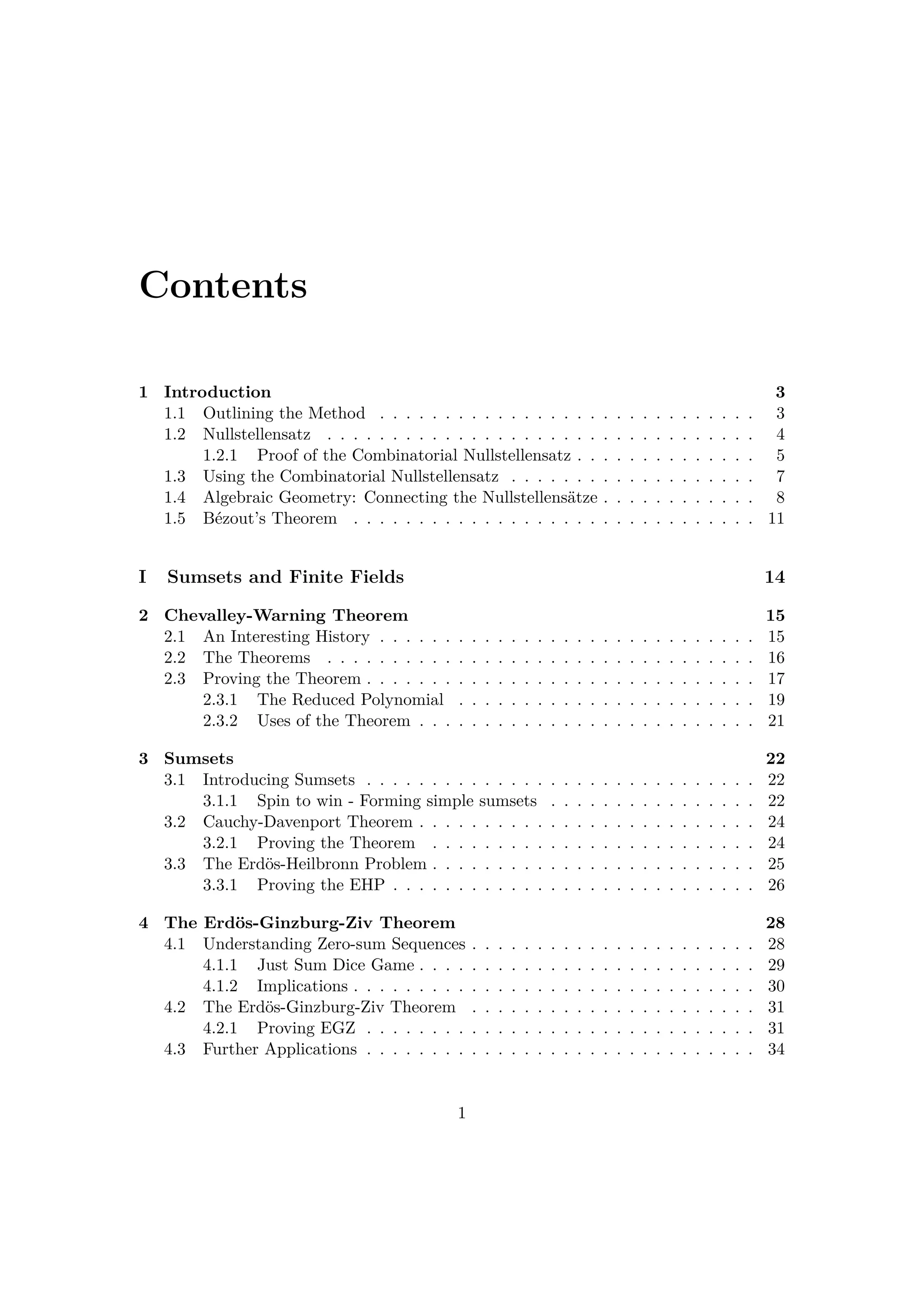 Contents
1 Introduction 3
1.1 Outlining the Method . . . . . . . . . . . . . . . . . . . . . . . . . . . . . 3
1.2 Nullstellensatz . . . . . . . . . . . . . . . . . . . . . . . . . . . . . . . . . 4
1.2.1 Proof of the Combinatorial Nullstellensatz . . . . . . . . . . . . . . 5
1.3 Using the Combinatorial Nullstellensatz . . . . . . . . . . . . . . . . . . . 7
1.4 Algebraic Geometry: Connecting the Nullstellens¨atze . . . . . . . . . . . . 8
1.5 B´ezout’s Theorem . . . . . . . . . . . . . . . . . . . . . . . . . . . . . . . 11
I Sumsets and Finite Fields 14
2 Chevalley-Warning Theorem 15
2.1 An Interesting History . . . . . . . . . . . . . . . . . . . . . . . . . . . . . 15
2.2 The Theorems . . . . . . . . . . . . . . . . . . . . . . . . . . . . . . . . . 16
2.3 Proving the Theorem . . . . . . . . . . . . . . . . . . . . . . . . . . . . . . 17
2.3.1 The Reduced Polynomial . . . . . . . . . . . . . . . . . . . . . . . 19
2.3.2 Uses of the Theorem . . . . . . . . . . . . . . . . . . . . . . . . . . 21
3 Sumsets 22
3.1 Introducing Sumsets . . . . . . . . . . . . . . . . . . . . . . . . . . . . . . 22
3.1.1 Spin to win - Forming simple sumsets . . . . . . . . . . . . . . . . 22
3.2 Cauchy-Davenport Theorem . . . . . . . . . . . . . . . . . . . . . . . . . . 24
3.2.1 Proving the Theorem . . . . . . . . . . . . . . . . . . . . . . . . . 24
3.3 The Erd¨os-Heilbronn Problem . . . . . . . . . . . . . . . . . . . . . . . . . 25
3.3.1 Proving the EHP . . . . . . . . . . . . . . . . . . . . . . . . . . . . 26
4 The Erd¨os-Ginzburg-Ziv Theorem 28
4.1 Understanding Zero-sum Sequences . . . . . . . . . . . . . . . . . . . . . . 28
4.1.1 Just Sum Dice Game . . . . . . . . . . . . . . . . . . . . . . . . . . 29
4.1.2 Implications . . . . . . . . . . . . . . . . . . . . . . . . . . . . . . . 30
4.2 The Erd¨os-Ginzburg-Ziv Theorem . . . . . . . . . . . . . . . . . . . . . . 31
4.2.1 Proving EGZ . . . . . . . . . . . . . . . . . . . . . . . . . . . . . . 31
4.3 Further Applications . . . . . . . . . . . . . . . . . . . . . . . . . . . . . . 34
1
 