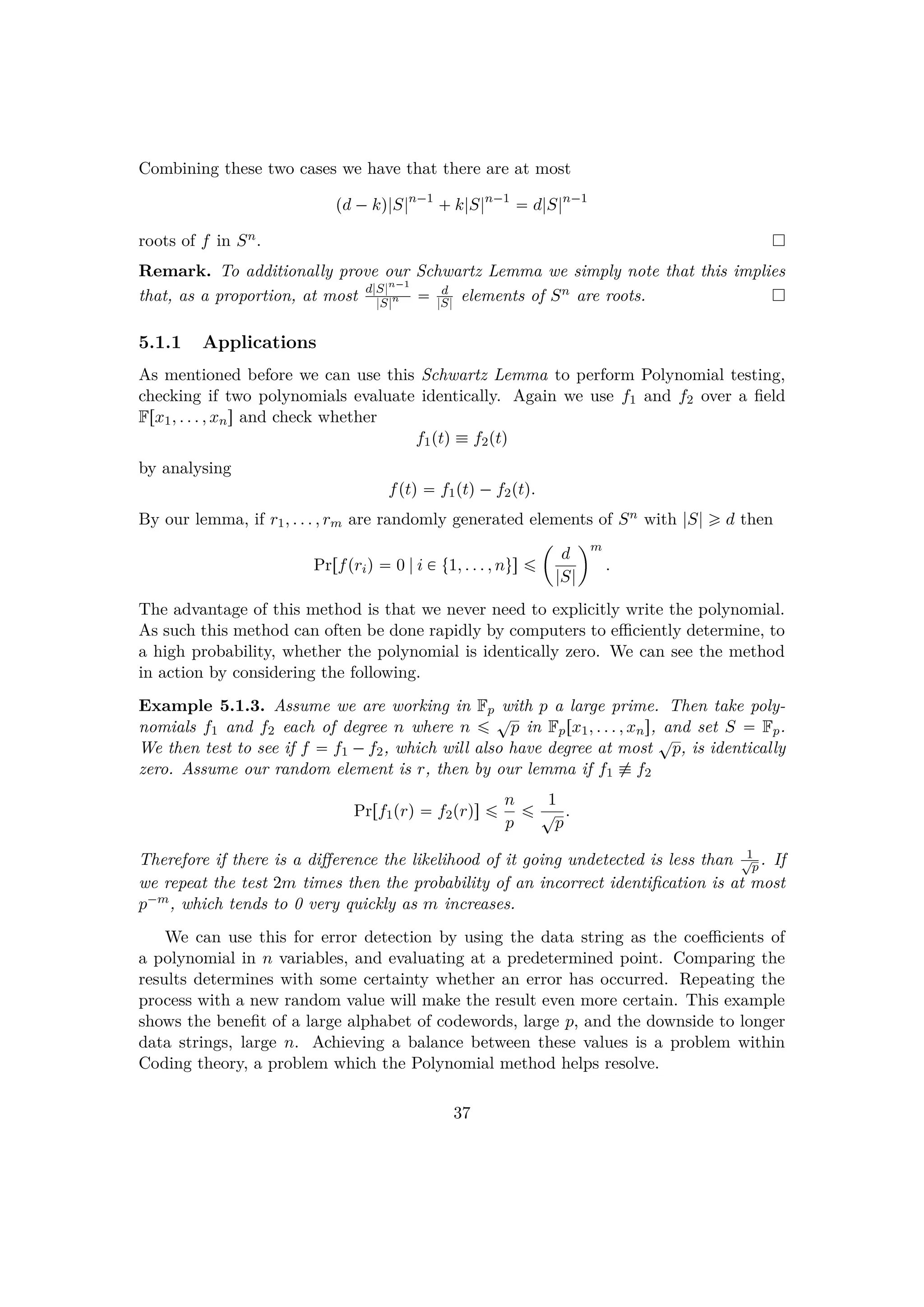 Combining these two cases we have that there are at most
pd ¡kq|S|n¡1
 k|S|n¡1
 d|S|n¡1
roots of f in Sn.
Remark. To additionally prove our Schwartz Lemma we simply note that this implies
that, as a proportion, at most d|S|n¡1
|S|n  d
|S| elements of Sn are roots.
5.1.1 Applications
As mentioned before we can use this Schwartz Lemma to perform Polynomial testing,
checking if two polynomials evaluate identically. Again we use f1 and f2 over a ﬁeld
Frx1, . . . , xns and check whether
f1ptq  f2ptq
by analysing
fptq  f1ptq¡f2ptq.
By our lemma, if r1, . . . , rm are randomly generated elements of Sn with |S| ¥ d then
Prrfpriq  0 |i € t1, . . . , nus ¤
¢
d
|S|
m
.
The advantage of this method is that we never need to explicitly write the polynomial.
As such this method can often be done rapidly by computers to eﬃciently determine, to
a high probability, whether the polynomial is identically zero. We can see the method
in action by considering the following.
Example 5.1.3. Assume we are working in Fp with p a large prime. Then take poly-
nomials f1 and f2 each of degree n where n ¤ cp in Fprx1, . . . , xns, and set S  Fp.
We then test to see if f  f1 ¡f2, which will also have degree at most
cp, is identically
zero. Assume our random element is r, then by our lemma if f1 % f2
Prrf1prq  f2prqs ¤ n
p
¤ 1
cp
.
Therefore if there is a diﬀerence the likelihood of it going undetected is less than 1cp . If
we repeat the test 2m times then the probability of an incorrect identiﬁcation is at most
p¡m, which tends to 0 very quickly as m increases.
We can use this for error detection by using the data string as the coeﬃcients of
a polynomial in n variables, and evaluating at a predetermined point. Comparing the
results determines with some certainty whether an error has occurred. Repeating the
process with a new random value will make the result even more certain. This example
shows the beneﬁt of a large alphabet of codewords, large p, and the downside to longer
data strings, large n. Achieving a balance between these values is a problem within
Coding theory, a problem which the Polynomial method helps resolve.
37
 