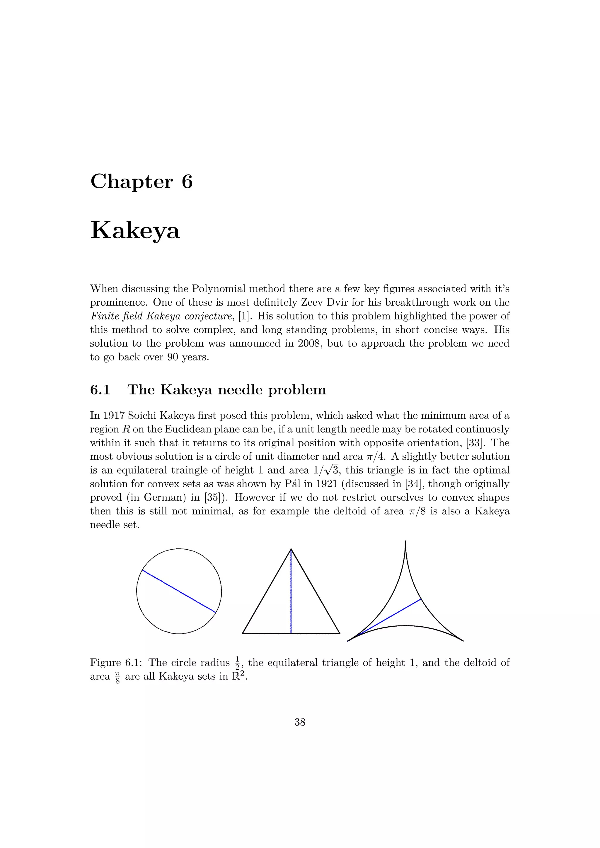 Chapter 6
Kakeya
When discussing the Polynomial method there are a few key ﬁgures associated with it’s
prominence. One of these is most deﬁnitely Zeev Dvir for his breakthrough work on the
Finite ﬁeld Kakeya conjecture, [1]. His solution to this problem highlighted the power of
this method to solve complex, and long standing problems, in short concise ways. His
solution to the problem was announced in 2008, but to approach the problem we need
to go back over 90 years.
6.1 The Kakeya needle problem
In 1917 S¯oichi Kakeya ﬁrst posed this problem, which asked what the minimum area of a
region R on the Euclidean plane can be, if a unit length needle may be rotated continuosly
within it such that it returns to its original position with opposite orientation, [33]. The
most obvious solution is a circle of unit diameter and area π{4. A slightly better solution
is an equilateral traingle of height 1 and area 1{
c
3, this triangle is in fact the optimal
solution for convex sets as was shown by P´al in 1921 (discussed in [34], though originally
proved (in German) in [35]). However if we do not restrict ourselves to convex shapes
then this is still not minimal, as for example the deltoid of area π{8 is also a Kakeya
needle set.
Figure 6.1: The circle radius 1
2, the equilateral triangle of height 1, and the deltoid of
area π
8 are all Kakeya sets in R2.
38
 